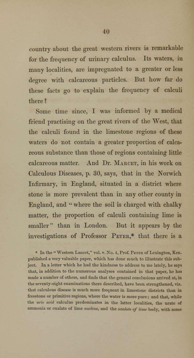 country about the great western rivers is remarkable for the frequency of urinary calculus. Its waters, in many localities, are impregnated to a greater or less degree with calcareous particles. But how far do these facts go to explain the frequency of calculi there % Some time since, I was informed by a medical friend practising on the great rivers of the West, that the calculi found in the limestone regions of these waters do not contain a greater proportion of calca- reous substance than those of regions containing little calcareous matter. And Dr. Marcet, in his work on Calculous Diseases, p. 30, says, that in the Norwich Infirmary, in England, situated in a district where stone is more prevalent than in any other county in England, and  where the soil is charged with chalky matter, the proportion of calculi containing lime is smaller than in London. But it appears by the investigations of Professor Peter * that there is a * In the  Western Lancet, vol. v. Xo. 4, Prof. Peter of Lexington, Ken. published a very valuable paper, which has done much to illustrate this sub- ject. In a letter which he had the kindness to address to me lately, he says that, in addition to the numerous analyses contained in that paper, he has made a number of others, and finds that the general conclusions arrived at, in the seventy-eight examinations there described, have been strengthened, viz. that calculous disease is much more frequent in limestone districts than in freestone or primitive regions, where the water is more pure; and that, while the uric acid calculus predominates in the latter localities, the urate of ammonia or oxalate of lime nucleus, and the oxalate of lime body, with some