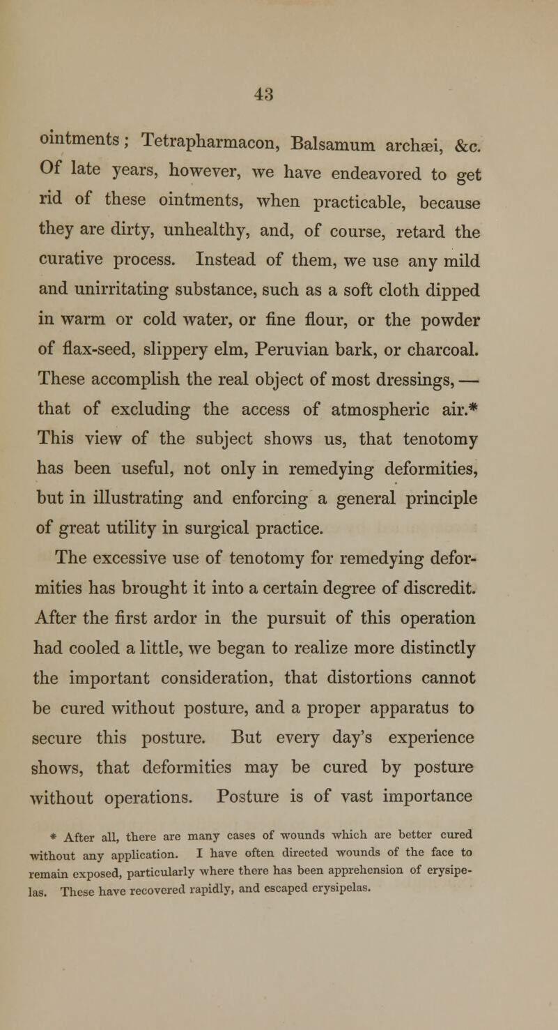 ointments; Tetrapharmacon, Balsamum archeei, &c. Of late years, however, we have endeavored to get rid of these ointments, when practicable, because they are dirty, unhealthy, and, of course, retard the curative process. Instead of them, we use any mild and unirritating substance, such as a soft cloth dipped in warm or cold water, or fine flour, or the powder of flax-seed, slippery elm, Peruvian bark, or charcoal. These accomplish the real object of most dressings, — that of excluding the access of atmospheric air.* This view of the subject shows us, that tenotomy has been useful, not only in remedying deformities, but in illustrating and enforcing a general principle of great utility in surgical practice. The excessive use of tenotomy for remedying defor- mities has brought it into a certain degree of discredit. After the first ardor in the pursuit of this operation had cooled a little, we began to realize more distinctly the important consideration, that distortions cannot be cured without posture, and a proper apparatus to secure this posture. But every day's experience shows, that deformities may be cured by posture without operations. Posture is of vast importance * After all, there are many cases of wounds which are better cured without any application. I have often directed wounds of the face to remain exposed, particularly where there has been apprehension of erysipe- las. These have recovered rapidly, and escaped erysipelas.