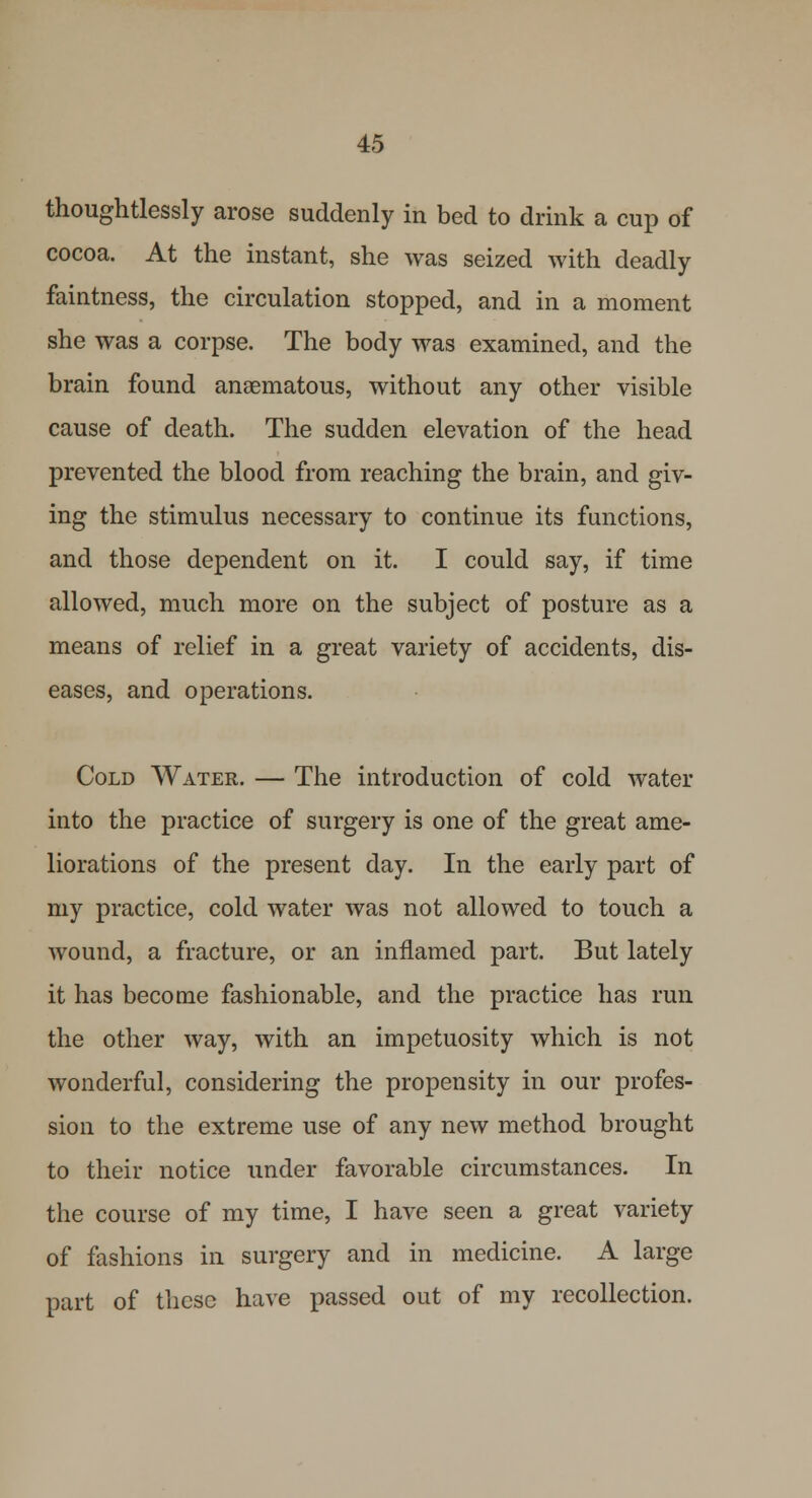 thoughtlessly arose suddenly in bed to drink a cup of cocoa. At the instant, she was seized with deadly faintness, the circulation stopped, and in a moment she was a corpse. The body was examined, and the brain found anaematous, without any other visible cause of death. The sudden elevation of the head prevented the blood from reaching the brain, and giv- ing the stimulus necessary to continue its functions, and those dependent on it. I could say, if time allowed, much more on the subject of posture as a means of relief in a great variety of accidents, dis- eases, and operations. Cold Water. — The introduction of cold water into the practice of surgery is one of the great ame- liorations of the present day. In the early part of my practice, cold water was not allowed to touch a wound, a fracture, or an inflamed part. But lately it has become fashionable, and the practice has run the other way, with an impetuosity which is not wonderful, considering the propensity in our profes- sion to the extreme use of any new method brought to their notice under favorable circumstances. In the course of my time, I have seen a great variety of fashions in surgery and in medicine. A large part of these have passed out of my recollection.