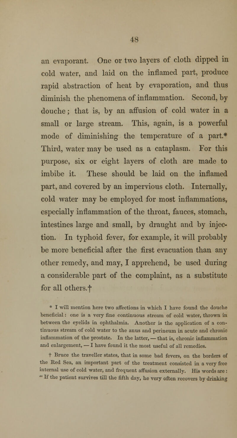 an evaporant. One or two layers of cloth dipped in cold water, and laid on the inflamed part, produce rapid abstraction of heat by evaporation, and thus diminish the phenomena of inflammation. Second, by douche; that is, by an affusion of cold water in a small or large stream. This, again, is a powerful mode of diminishing the temperature of a part* Third, water may be used as a cataplasm. For this purpose, six or eight layers of cloth are made to imbibe it. These should be laid on the inflamed part, and covered by an impervious cloth. Internally, cold water may be employed for most inflammations, especially inflammation of the throat, fauces, stomach, intestines large and small, by draught and by injec- tion. In typhoid fever, for example, it will probably be more beneficial after the first evacuation than any other remedy, and may, I apprehend, be used during a considerable part of the complaint, as a substitute for all others, f * I will mention here two affections in which I have found the douche beneficial: one is a very fine continuous stream of cold water, thrown in between the eyelids in ophthalmia. Another is the application of a con- tinuous stream of cold water to the anus and perineum in acute and chronic inflammation of the prostate. In the latter, — that is, chronic inflammation and enlargement, — I have found it the most useful of all remedies. t Bruce the traveller states, that in some bad fevers, on the borders of the Red Sea, an important part of the treatment consisted in a very free internal use of cold water, and frequent affusion externally. His words are :  If the patient survives till the fifth day, he very often recovers by drinking