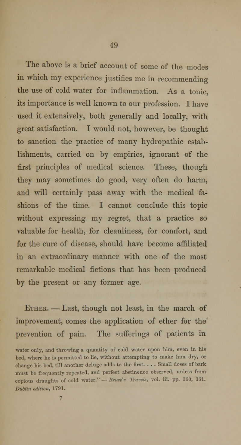 The above is a brief account of some of the modes in which my experience justifies me in recommending the use of cold water for inflammation. As a tonic, its importance is well known to our profession. I have used it extensively, both generally and locally, with great satisfaction. I would not, however, be thought to sanction the practice of many hydropathic estab- lishments, carried on by empirics, ignorant of the first principles of medical science. These, though they may sometimes do good, very often do harm, and will certainly pass away with the medical fa- shions of the time. I cannot conclude this topic without expressing my regret, that a practice so valuable for health, for cleanliness, for comfort, and for the cure of disease, should have become affiliated in an extraordinary manner with one of the most remarkable medical fictions that has been produced by the present or any former age. Ether. — Last, though not least, in the march of improvement, comes the application of ether for the prevention of pain. The sufferings of patients in water only, and throwing a quantity of cold water upon him, even in his bed, where he is permitted to lie, without attempting to make him dry, or change his bed, till another deluge adds to the first. . . . Small doses of bark must be frequently repeated, and perfect abstinence observed, unless from copious draughts of cold water. — Bruce s Travels, vol. iii. pp. 360, 361. Dublin edition, 1791. 7
