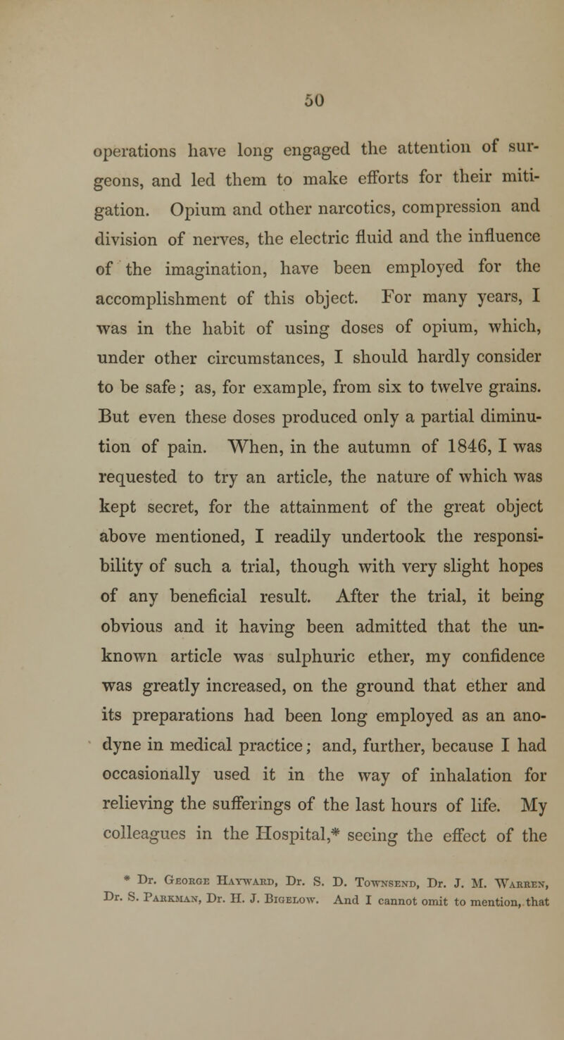 operations have long engaged the attention of sur- geons, and led them to make efforts for their miti- gation. Opium and other narcotics, compression and division of nerves, the electric fluid and the influence of the imagination, have been employed for the accomplishment of this object. For many years, I was in the habit of using doses of opium, which, under other circumstances, I should hardly consider to be safe; as, for example, from six to twelve grains. But even these doses produced only a partial diminu- tion of pain. When, in the autumn of 1846,1 was requested to try an article, the nature of which was kept secret, for the attainment of the great object above mentioned, I readily undertook the responsi- bility of such a trial, though with very slight hopes of any beneficial result. After the trial, it being obvious and it having been admitted that the un- known article was sulphuric ether, my confidence was greatly increased, on the ground that ether and its preparations had been long employed as an ano- dyne in medical practice; and, further, because I had occasionally used it in the way of inhalation for relieving the sufferings of the last hours of life. My colleagues in the Hospital * seeing the effect of the * Dr. George Hatward, Dr. S. D. TWnsend, Dr. J. M. Warren, Dr. S. Parkman, Dr. H. J. Bigelow. And I cannot omit to mention, that