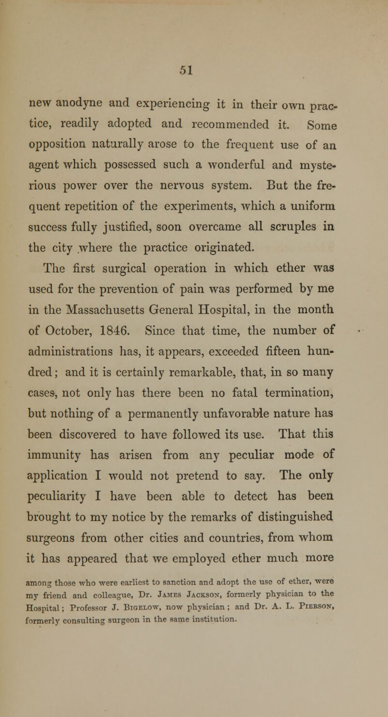 new anodyne and experiencing it in their own prac- tice, readily adopted and recommended it. Some opposition naturally arose to the frequent use of an agent which possessed such a wonderful and myste- rious power over the nervous system. But the fre- quent repetition of the experiments, which a uniform success fully justified, soon overcame all scruples in the city .where the practice originated. The first surgical operation in which ether was used for the prevention of pain was performed by me in the Massachusetts General Hospital, in the month of October, 1846. Since that time, the number of administrations has, it appears, exceeded fifteen hun- dred ; and it is certainly remarkable, that, in so many cases, not only has there been no fatal termination, but nothing of a permanently unfavorable nature has been discovered to have followed its use. That this immunity has arisen from any peculiar mode of application I would not pretend to say. The only peculiarity I have been able to detect has been brought to my notice by the remarks of distinguished surgeons from other cities and countries, from whom it has appeared that we employed ether much more among those who were earliest to sanction and adopt the use of ether, were my friend and colleague, Dr. James Jacksox, formerly physician to the Hospital; Professor J. Bigelow, now physician; and Dr. A. L. Pierson, formerly consulting surgeon in the same institution.