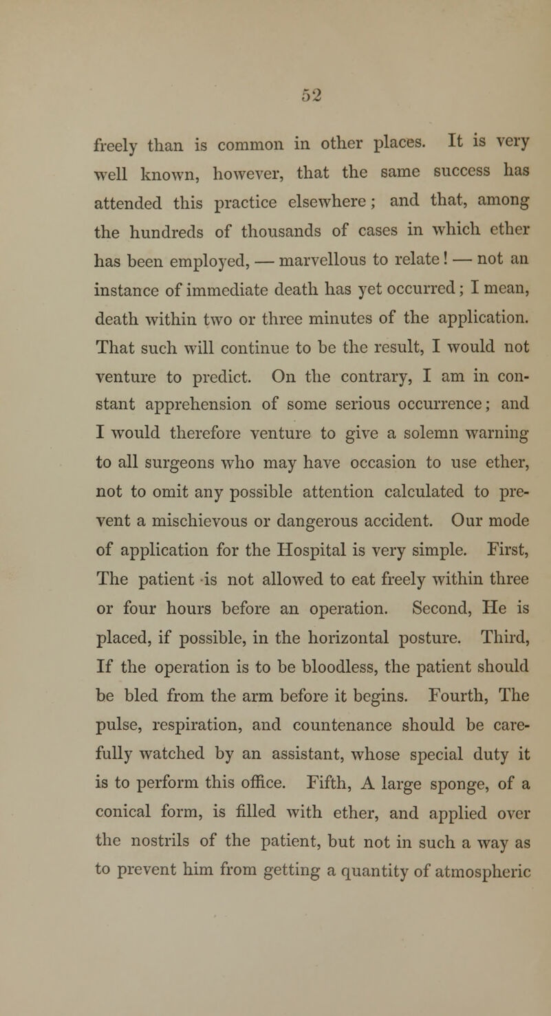 freely than is common in other places. It is very well known, however, that the same success has attended this practice elsewhere; and that, among the hundreds of thousands of cases in which ether has been employed, — marvellous to relate! — not an instance of immediate death has yet occurred; I mean, death within two or three minutes of the application. That such will continue to be the result, I would not venture to predict. On the contrary, I am in con- stant apprehension of some serious occurrence; and I would therefore venture to give a solemn warning to all surgeons who may have occasion to use ether, not to omit any possible attention calculated to pre- vent a mischievous or dangerous accident. Our mode of application for the Hospital is very simple. First, The patient is not allowed to eat freely within three or four hours before an operation. Second, He is placed, if possible, in the horizontal posture. Third, If the operation is to be bloodless, the patient should be bled from the arm before it begins. Fourth, The pulse, respiration, and countenance should be care- fully watched by an assistant, whose special duty it is to perform this office. Fifth, A large sponge, of a conical form, is filled with ether, and applied over the nostrils of the patient, but not in such a way as to prevent him from getting a quantity of atmospheric
