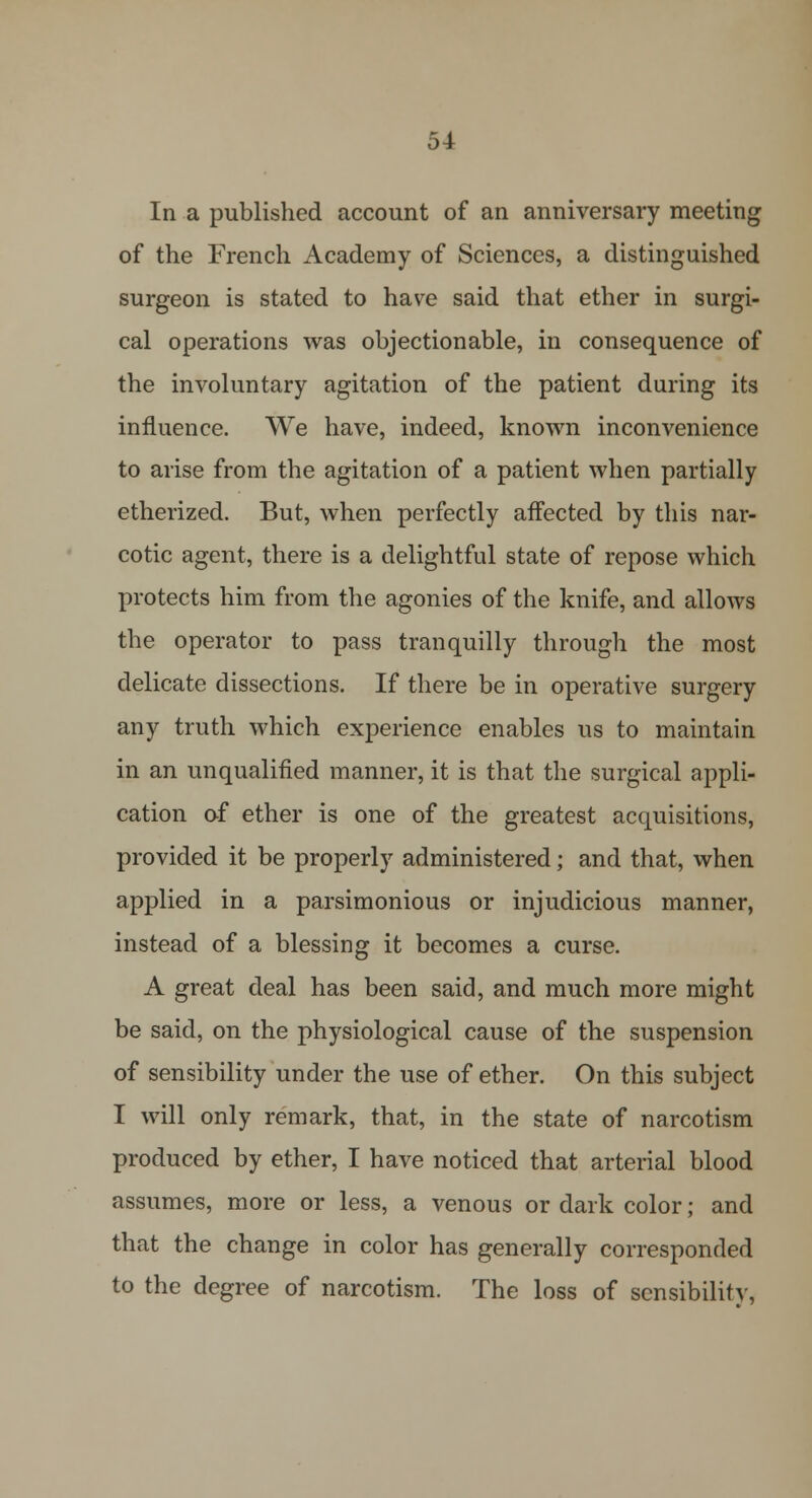 In a published account of an anniversary meeting of the French Academy of Sciences, a distinguished surgeon is stated to have said that ether in surgi- cal operations was objectionable, in consequence of the involuntary agitation of the patient during its influence. We have, indeed, known inconvenience to arise from the agitation of a patient when partially etherized. But, when perfectly affected by this nar- cotic agent, there is a delightful state of repose which protects him from the agonies of the knife, and allows the operator to pass tranquilly through the most delicate dissections. If there be in operative surgery any truth which experience enables us to maintain in an unqualified manner, it is that the surgical appli- cation of ether is one of the greatest acquisitions, provided it be properly administered; and that, when applied in a parsimonious or injudicious manner, instead of a blessing it becomes a curse. A great deal has been said, and much more might be said, on the physiological cause of the suspension of sensibility under the use of ether. On this subject I will only remark, that, in the state of narcotism produced by ether, I have noticed that arterial blood assumes, more or less, a venous or dark color; and that the change in color has generally corresponded to the degree of narcotism. The loss of sensibility-,