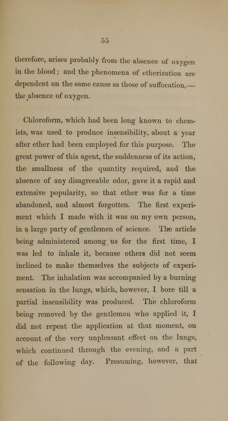 00 therefore, arises probably from the absence of oxygen in the blood; and the phenomena of etherization are dependent on the same cause as those of suffocation,— the^absence of oxygen. Chloroform, which had been long known to chem- ists, was used to produce insensibility, about a year after ether had been employed for this purpose. The great power of this agent, the suddenness of its action, the smallness of the quantity required, and the absence of any disagreeable odor, gave it a rapid and extensive popularity, so that ether was for a time abandoned, and almost forgotten. The first experi- ment which I made with it was on my own person, in a large party of gentlemen of science. The article being administered among us for the first time, I was led to inhale it, because others did not seem inclined to make themselves the subjects of experi- ment. The inhalation was accompanied by a burning sensation in the lungs, which, however, I bore till a partial insensibility was produced. The chloroform being removed by the gentleman who applied it, I did not repeat the application at that moment, on account of the very unpleasant effect on the lungs, which continued through the evening, and a part of the following day. Presuming, however, that