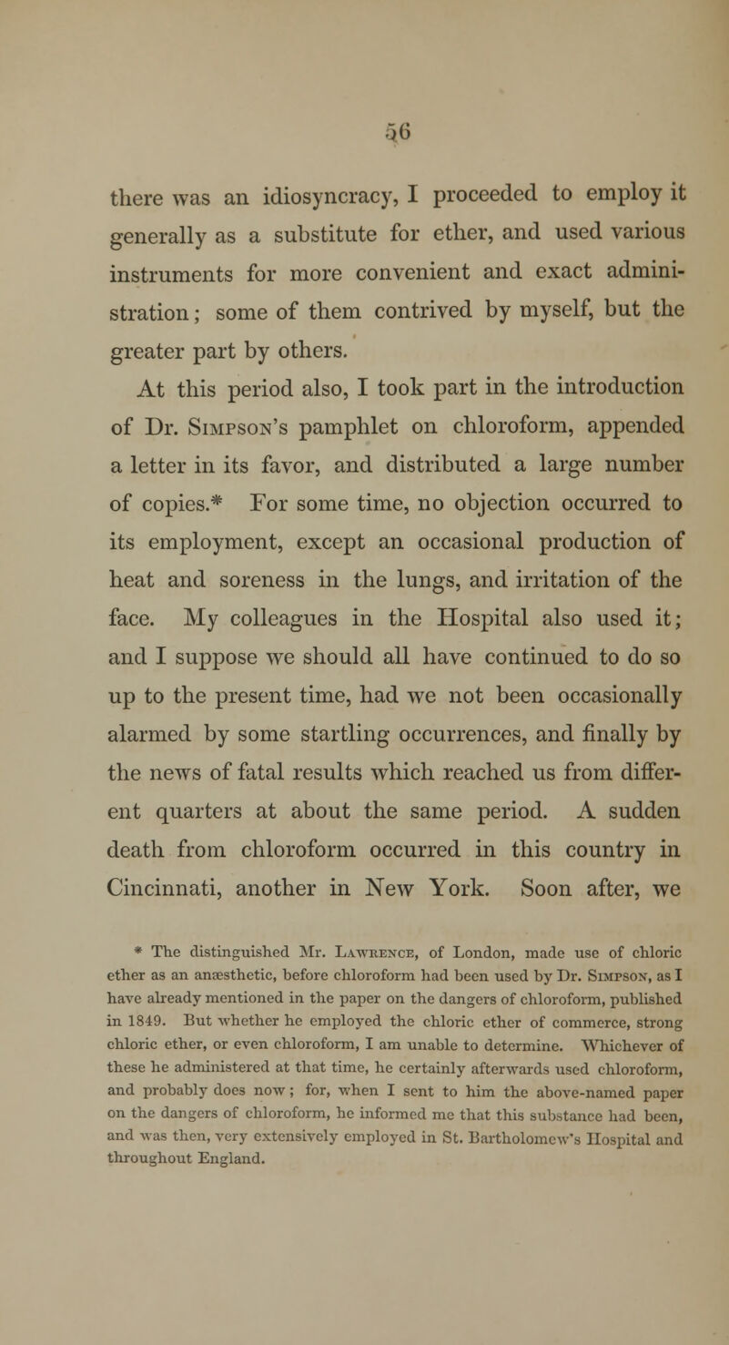 •3(5 there was an idiosyncracy, I proceeded to employ it generally as a substitute for ether, and used various instruments for more convenient and exact admini- stration ; some of them contrived by myself, but the greater part by others. At this period also, I took part in the introduction of Dr. Simpson's pamphlet on chloroform, appended a letter in its favor, and distributed a large number of copies* For some time, no objection occurred to its employment, except an occasional production of heat and soreness in the lungs, and irritation of the face. My colleagues in the Hospital also used it; and I suppose we should all have continued to do so up to the present time, had we not been occasionally alarmed by some startling occurrences, and finally by the news of fatal results which reached us from differ- ent quarters at about the same period. A sudden death from chloroform occurred in this country in Cincinnati, another in New York. Soon after, we * The distinguished Mr. Lawrence, of London, made use of chloric ether as an anaesthetic, before chloroform had been used by Dr. SiMrsox, as I have already mentioned in the paper on the dangers of chloroform, published in 1849. But whether he employed the chloric ether of commerce, strong chloric ether, or even chloroform, I am unable to determine. Whichever of these he administered at that time, he certainly afterwards used chloroform, and probably does now; for, when I sent to him the above-named paper on the dangers of chloroform, he informed me that this substance had been, and was then, very extensively employed in St. Bartholomew's Hospital and throughout England.