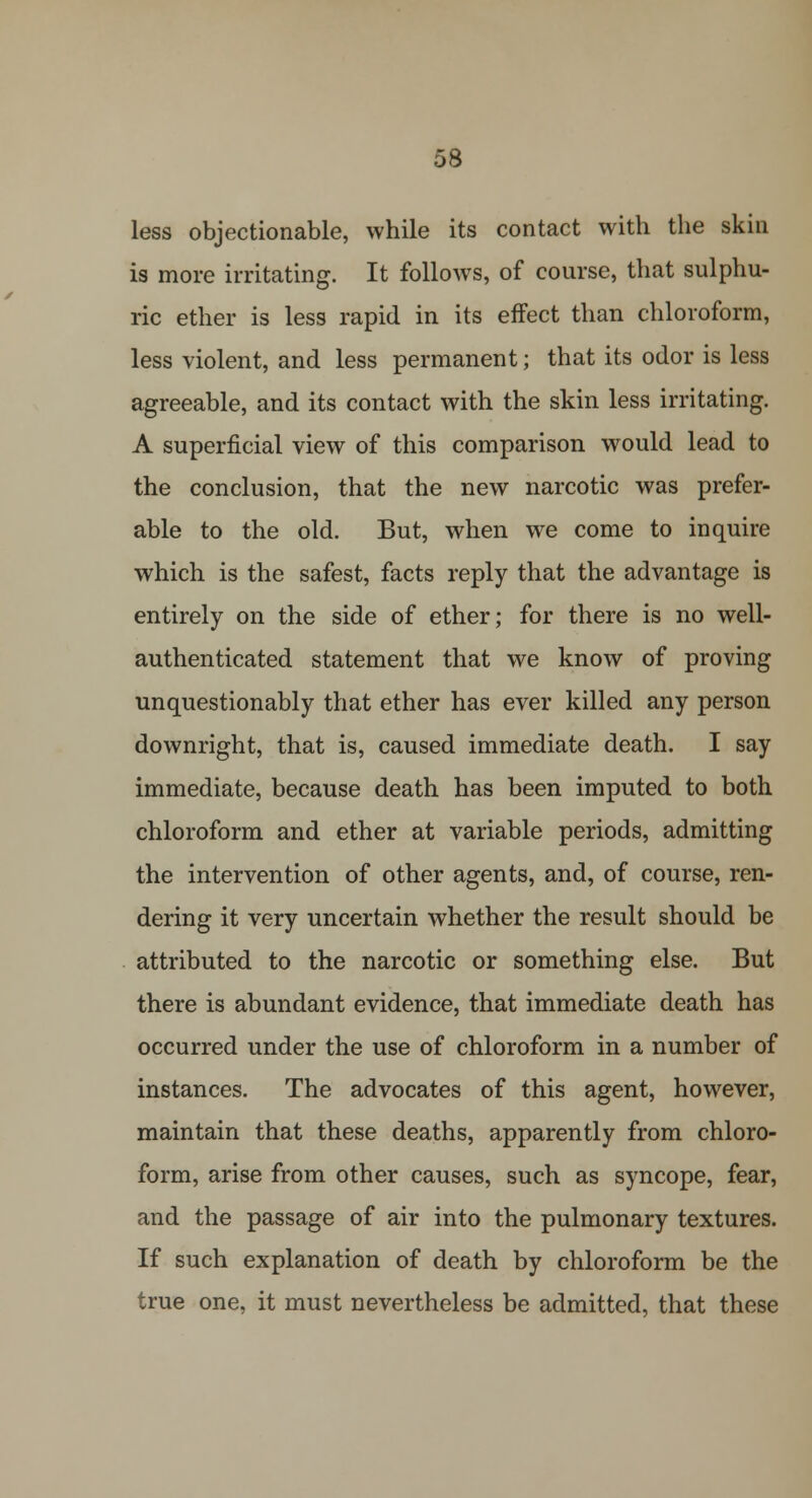 less objectionable, while its contact with the skin is more irritating. It follows, of course, that sulphu- ric ether is less rapid in its effect than chloroform, less violent, and less permanent; that its odor is less agreeable, and its contact with the skin less irritating. A superficial view of this comparison would lead to the conclusion, that the new narcotic was prefer- able to the old. But, when we come to inquire which is the safest, facts reply that the advantage is entirely on the side of ether; for there is no well- authenticated statement that we know of proving unquestionably that ether has ever killed any person downright, that is, caused immediate death. I say immediate, because death has been imputed to both chloroform and ether at variable periods, admitting the intervention of other agents, and, of course, ren- dering it very uncertain whether the result should be attributed to the narcotic or something else. But there is abundant evidence, that immediate death has occurred under the use of chloroform in a number of instances. The advocates of this agent, however, maintain that these deaths, apparently from chloro- form, arise from other causes, such as syncope, fear, and the passage of air into the pulmonary textures. If such explanation of death by chloroform be the true one, it must nevertheless be admitted, that these