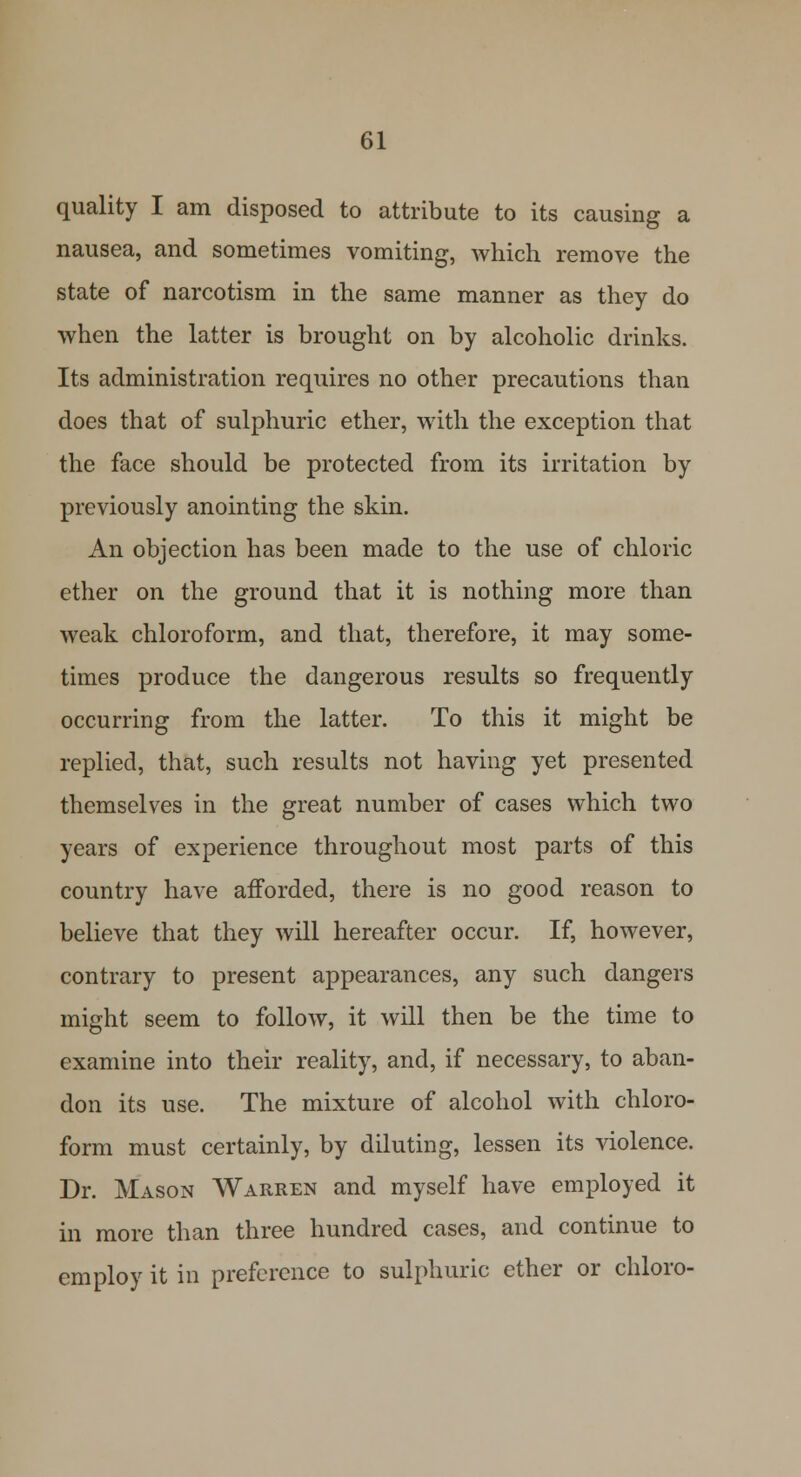 quality I am disposed to attribute to its causing a nausea, and sometimes vomiting, which remove the state of narcotism in the same manner as they do when the latter is brought on by alcoholic drinks. Its administration requires no other precautions than does that of sulphuric ether, with the exception that the face should be protected from its irritation by previously anointing the skin. An objection has been made to the use of chloric ether on the ground that it is nothing more than weak chloroform, and that, therefore, it may some- times produce the dangerous results so frequently occurring from the latter. To this it might be replied, that, such results not having yet presented themselves in the great number of cases which two years of experience throughout most parts of this country have afforded, there is no good reason to believe that they will hereafter occur. If, however, contrary to present appearances, any such dangers might seem to follow, it will then be the time to examine into their reality, and, if necessary, to aban- don its use. The mixture of alcohol with chloro- form must certainly, by diluting, lessen its violence. Dr. Mason Warren and myself have employed it in more than three hundred cases, and continue to employ it in preference to sulphuric ether or chloro-