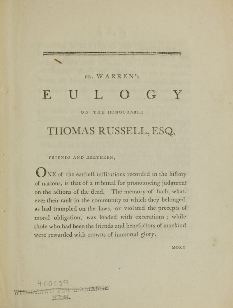 EULOGY ON THE HONOURABLE THOMAS RUSSELL, ESQ. FRIENDS AND BRETHREN, o 'NE of the earlieft infKtutions recorded in the hiflory of nations, is that of a tribunal for pronouncing judgment on the actions of the dead. The memory of fuch, what- ever their rank in the community to which they belonged, as had trampled on the laws, or violated the precepts of moral obligation, was loaded with execrations ; while thofe who had been the friends and benefactors of mankind were rewarded with crowns of immortal glory. MORE B£5£