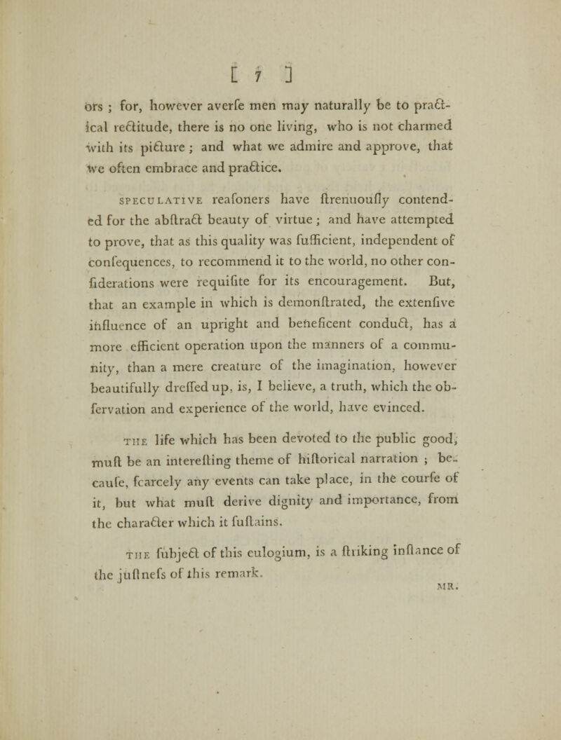 ors ; for, however averfe men may naturally be to pract- ical re&itude, there is no one living, who is not charmed with its picture ; and what we admire and approve, that we often embrace and practice. speculative reafoners have ftrenuoufly contend- ed for the abftraft beauty of virtue; and have attempted to prove, that as this quality was fufficient, independent of confequences, to recommend it to the world, no other con- fiderations were requifite for its encouragement. But, that an example in which is demonftrated, the extenfive influence of an upright and beneficent conduct, has a more efficient operation upon the manners of a commu- nity, than a mere creature of the imagination, however beautifully drcffedup, is, I believe, a truth, which the ob- fervation and experience of the world, have evinced. the life which has been devoted to the public good, mult be an interesting theme of hiftorical narration ; be cnufe, fcarcely any events can take place, in the courfe of it, but what mull derive dignity and importance, from the character which it fuflains. the fubjeel of this eulogium, is a finking inflance of the juflnefs of this remark. MR.