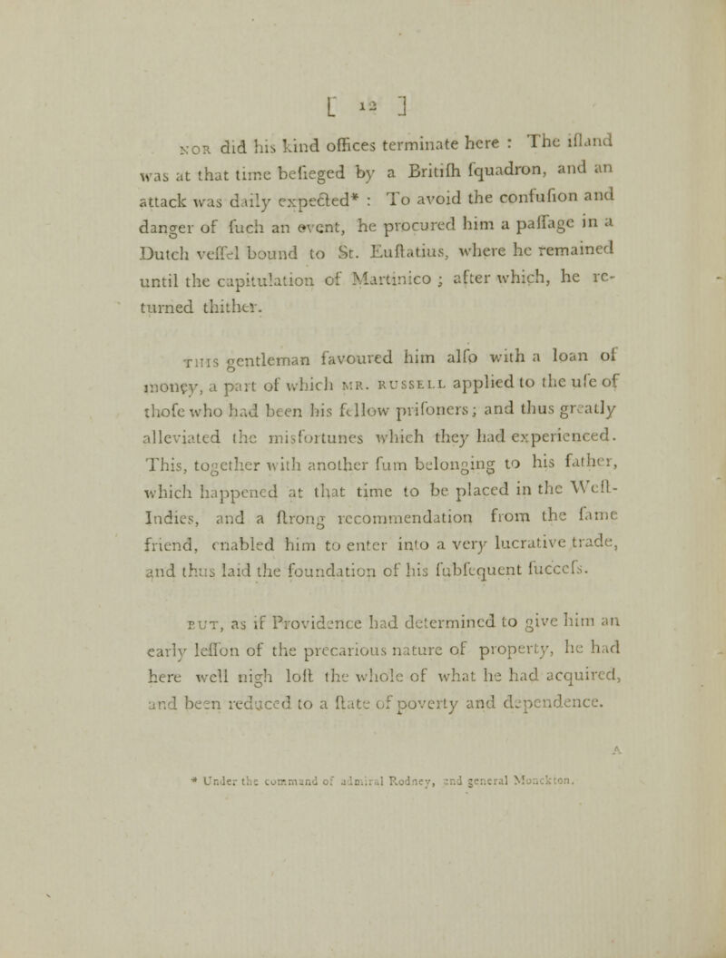 [ 1* ] nor did his kind offices terminate here : The ifland was at that tune beiieged by a Britifh fquadron, and an attack was daily expeded* : To avoid the confufion and danger of fuch an event, he procured him a paflage in a Dutcli veffel bound to St. Euftatius, where he remained until the capitulation of Martinico ; after which, he re- turned thither. this ocntleman favoured him alfo with a loan oi money, a part of which MR. russell applied to the ufe of thofewho had been his fellow prifoners; and thus greatly alleviated the misfortunes which they had experienced. This, together with another fum belonging to his father, which happened at that time to be placed in the Weft- Indies, and a flrong recommendation from the fame friend, enabled him to enter into a very lucrative trade, and thus laid the foundation of his fabfequent fuccefs. put, as if Providence had determined to give him an early lelion of the precarious nature of property, he had here well nigh loil the whole of what he had acquired, rei red to a Rate of poverty and dependence. I