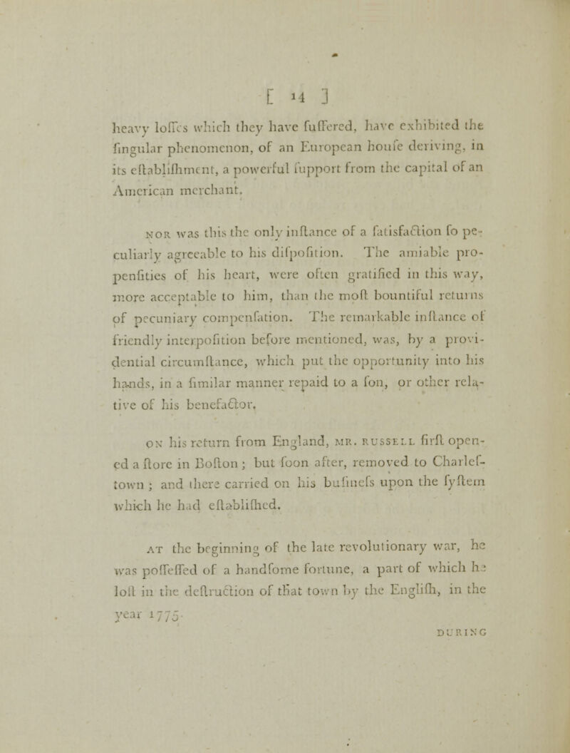 heavy lofies which they have fuffered, have exhibited the fmgular phenomenon, of an European houfe derivir its eftablilhment, a powerful fupport from the capital of an American merchant. nor was this the onlyinflance of a fatisfattion fo pe- culiarly agreeable to his difpofition. The amiable pro- penfkies of his heart, were often gratified in this w.iy, more acceptable to him, than the moft bountiful returns of pecuniary compensation. The remarkable inftanci o| friendly inter.pofition before mentioned, was, by a provi- dential circumltancc, which put the opportunity into his hands, in a fimilar manner repaid to a fon, or other rela- tive of his benefactor, ox his return from England, mr. russell firft open- ed a ftore in Bofton ; but loon after, removed to Charlef- town ; and there carried on his bufinefs upon the fyftem which he had eftablilhcd. at the begrirmino of the late revolutionary war, he was poffefTed of a handfome fortune, a part of which h: loll in the dcuruction of that town by the Englifh, in the ' IXG
