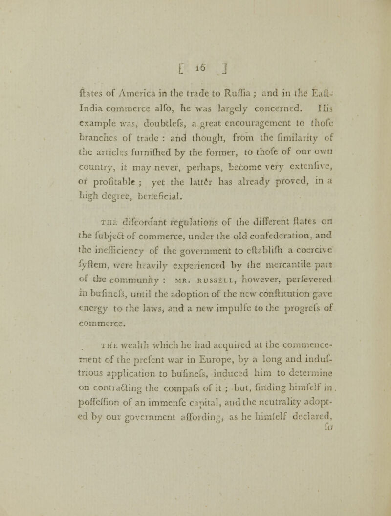 [ >6 ] flates of America in the trade to Ruffia ; and in the 1 India commerce alfo, he was largely concerned. His example was, doubtlefs, a great encouragement to fhofe branches of trade : and though, from the fimilaiitv of the articles fiuniihed by the former, to thofe of our own country, it may never, perhaps, become very extenfive, or profitable ; yet the latter has already proved, in a high degree, beneficial. difcordant regulations of the different flates on the fubjeclof commerce, under the old confederation, and the inefficiency of the government to cftablifh a coercive fyftem, were heavily experienced by the mercantile pa;t (I the community : mr. russell, however, pcricveied in bufmefs, until the adoption of the flew conftituticn gave energy to the laws, and a new impulfe to the progrefs of commerce. the wealth which he had acquired at the commence- ment of the prefent war in Europe, by a long and induf- tnous application to bufmefs, induced him to determine on contracting the compafs of it ; but, finding himfelf in . poffcfiion of an immenfe capital, and the neutrality adopt- ed by our government affording, as he himfelf declared, lo