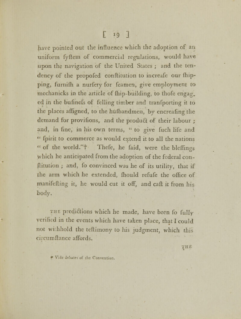 [ »9 ] have pointed out the influence which the adoption of an uniform fyflem of commercial regulations, would have upon the navigation of the United States ; and the ten- dency of the propofed conftitution to increafe our {flip- ping, furnifh a nurfery for feamen, give employment to mechanicks in the article of {hip-building, to thofe engag, ed in the bufinefs of felling timber and tranfporting it to the places affigned, to the hufbandmen, by encreafing the demand for provifions, and the producl of their labour ; and, in fine, in his own terms,  to give fuch life and  fpirit to commerce as would extend it to all the nations  of the world.f Thefe, he faid, were the blemngs which he anticipated from the adoption of the federal con- ftitution ; and, fo convinced was he of its utility, that if the arm which he extended, mould refufe the office of manifefling it, he would cut it off, and calf it from his bod}-. the predictions which he made, have been fo fully verified in the events which have taken place, that I could not wi:hhold the teftimony to his judgment, which this circumftance affords. THE i f- VI ie debate? of the Convention,