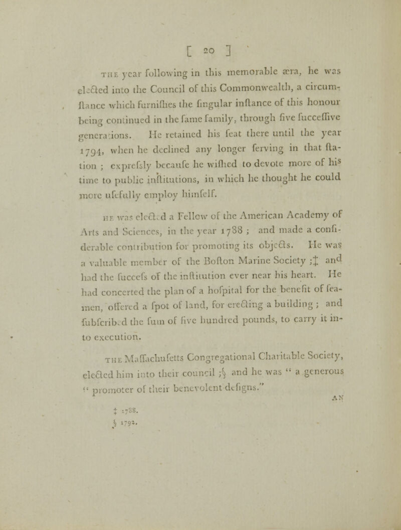 the year following in this memorable aera, he was ek&ed into the Council of this Commonwealth, a circum- fiance which furnifhes the fingular inflance of this honour ; continued in the fame family, through five fucceffive generations. He retained his feat there until the year 179.1, when he declined any longer ferving in that {Ra- tion ; exprefcly becaufe he wiflied to devote more of his time to public inllitutions, in which he thought he could mere ufcfully employ himfelf. 11 f. was elect.; d a Fellow of the American Academy of Arts and Sciences, in the year 1788 j and made a confi- derable contribution for promoting its objects. He was a valuable member of the Boflon Marine Society ;J and had the fuccefs of the inftitution ever near his heart. He had concerted the plan of a hofp.ital for the benefit of fea- rr.cn, offered a fpot of land, for creeling a building ; and fubferibed the futn of five hundred pounds, to carry it in- to execution. THEMaffachufetts Congregational Charitable Society, eleaedhim into their council ;\ and he was a generous promoter of their benevolent defigns. J ■-' S >'