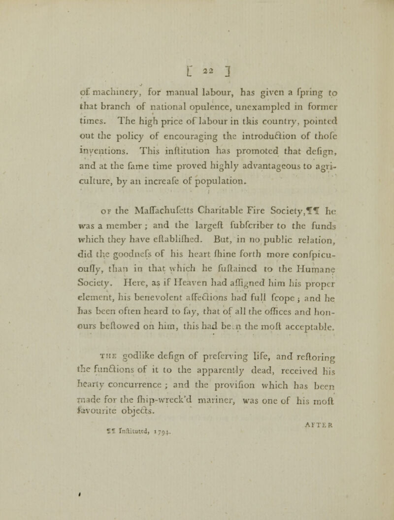 of machinery, for manual labour, has given a fpring to that branch of national opulence, unexampled in former times. The high price oflabour in this country, pointed out the policy of encouraging the introduction of thofe inventions. This inftitution has promoted that defign, and at the fame time proved highly advantageous to agri- culture, by an increafe of population. of the Maflachufetts Charitable Fire Society,*H1[ he- was a member ; and the largeft fubferiber to the fund:; which they have eRablifhed. But, in no public relation, did the goodnefs of his heart fhine forth more confpicu- oufTy, than in that which he fuflained to the Humane Society. Here, as if Heaven had afli^ned him his proper element, his benevolent afFeclions had full fcope; and he has been often heard to fay, that of all the offices and hon- ours beftowed on hnn, this had be.n the molt acceptable. the godlike defign of preferring life, and refloring the functions of it to the apparently dead, received his hearty concurrence ; and the provifion which has been made for the fhip-wreck'd manner, was one of his rnofl favourite objects. AFTER Jfl Instituted, 1794.