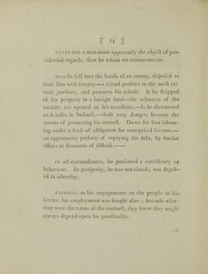 C h 3 never was a man more apparently the ofejeel of pro- vidential regards, than he whom we commemorate. does he fall into the hands of an enemy, diipofed to treat him with feverity—a friend prefents in the mofl cri- tical juncture, and procures his rcleafe. Is he dripped of his property in a foreign land—the refources of the wealthy are opened to his necellities.—Is he threatened wi:h lodes in bufinefs,—thofe very dangers become the means of promoting his intcrefr. Do we fee him labour- ing under a fenfe of obligation for unrequited favours,— an opportunity prefents of repaying the debt, by fimilar offices in fituations of diilrefs. ■ in all circumitanccs, lie preferved a confiflcncy of behaviour. In profperity, he was not elated; nor deject- ed in adverfity. faithful in his engagements to the people in his fervice, his employment was fought after ; beciufe what- ever were the terms of the contract, they knew they mighl always depend upon his punctuality.