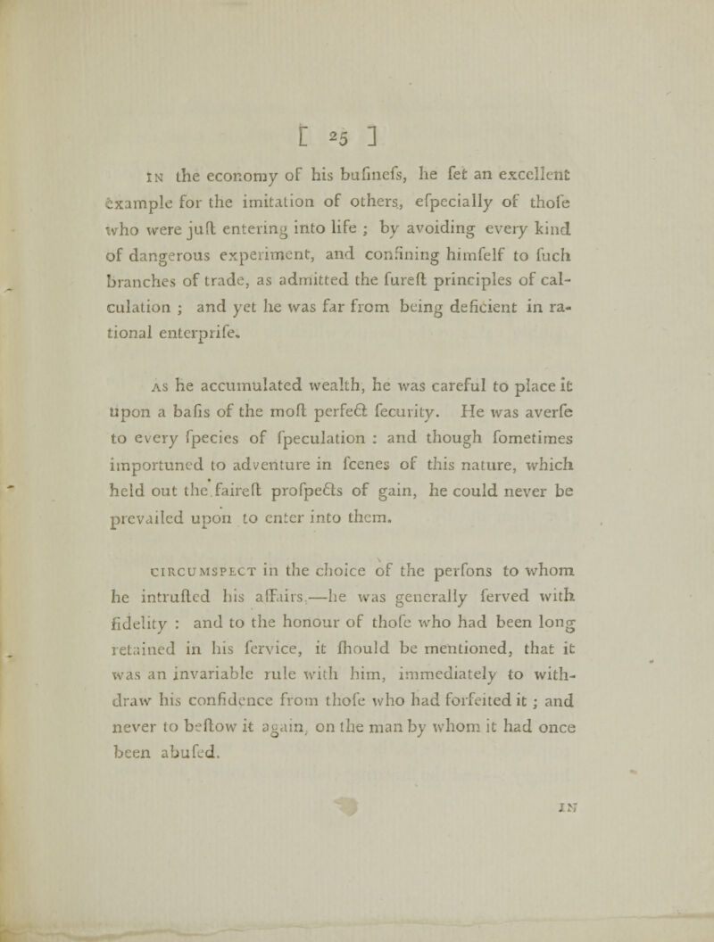 in the economy of his bufinefs, he fet an excellent example for the imitation of others, efpecially of thofe who were juft entering into life ; by avoiding every kind of dangerous experiment, and confining himfelf to fuch branches of trade, as admitted the fureft principles of cal- culation ; and yet he was far from being deficient in ra- tional enterprife. as he accumulated wealth, he was careful to place it upon a bafis of the mofl perfect fecurity. He was averfe to every fpecies of fpeculation : and though fometimes importuned to adventure in fcenes of this nature, which held out the.faireft profpects of gain, he could never be prevailed upon to enter into them. circumspect in the choice of the perfons to whom he intruflcd his affairs.—he was generally ferved with fidelity : and to the honour of thofe who had been long retained in his fervice, it fhould be mentioned, that it was an invariable rule with him, immediately to with- draw his confidence from thofe who had forfeited it ; and never to bellow it again, on the man by whom it had once been abufed.