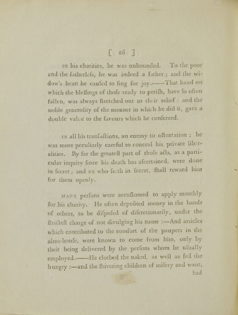 in his charities, he was unbounded. To the | and the fatherkfs, he was indeed a father; and the wi- dow's heart he caufed to fing for joy. That hand which the bleflings of thofe ready to perifh, have lo often fallen, was always flrctched out to th< U relief : and the noble generality of the manner in which he did it, gave a double value to the favours which he conferred. in alibis tranfadions, an enemy to oflentation ; he was more peculiarly careful to conceal his private liber- alities. By tar the greatefl part of thofe acls, as a parti- cular inquiry fince his death has afcertaincd, were done in fecret; and he who fe<th in fecret, ihall reward hint for them openly. many perfons were accuftomed to apply monthly for his charity. He often depofited money in the hands of others, to be difpofed of difcretionarily, under the flrideit charge of not divulging his name :— And articles which contributed to the comfort of the paupers in the ajms-houfe, were known to come from him, only by their being delivered by the perfons whom he ulually employed. He clothed the naked, as well as fed the hungry :—and the fhivering children of mifery and v. b - had