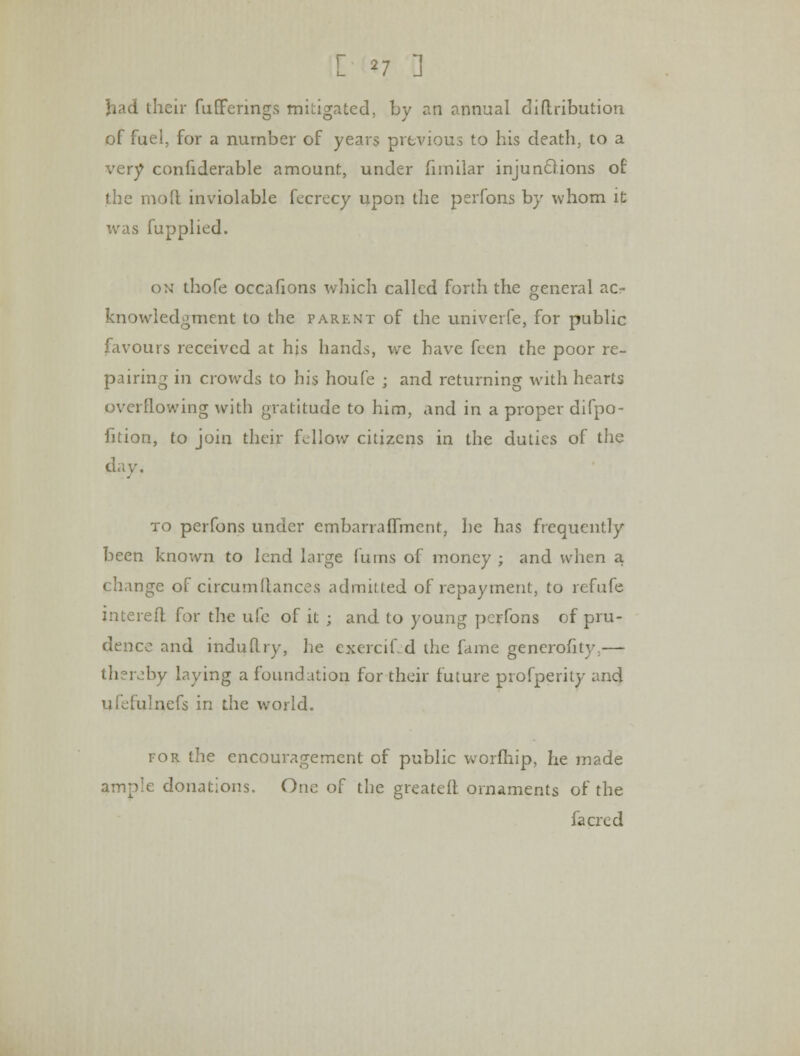 [ '7 3 had their fufferings mitigated, by an annual diftribution of fuel, for a number of years previous to his death, to a very confiderable amount, under fimilar injunctions of the mofl inviolable fecrecy upon the perfons by whom it was fupplied. on thofe occafions which called forth the general ac- knowledgment to the parent of the univerfe, for public favours received at hjs hands, we have feen the poor re- pairing in crowds to his houfe ; and returning with hearts overflowing with gratitude to him, and in a proper difpo- fition, to join their fellow citizens in the duties of the day. to perfons under embarrafiment, he has frequently been known to lend large (urns of money ; and when a change of circumfiances admiLted of repayment, to refufe interefl for the ufe of it ; and to young perfons of pru- dence and induRry, he exercifed the fame generofity.— thereby laying a foundation for their future profperity and ufefulnefs in the world. for the encouragement of public worfhip, he made ample donations. One of the greateit ornaments of the fa ere d