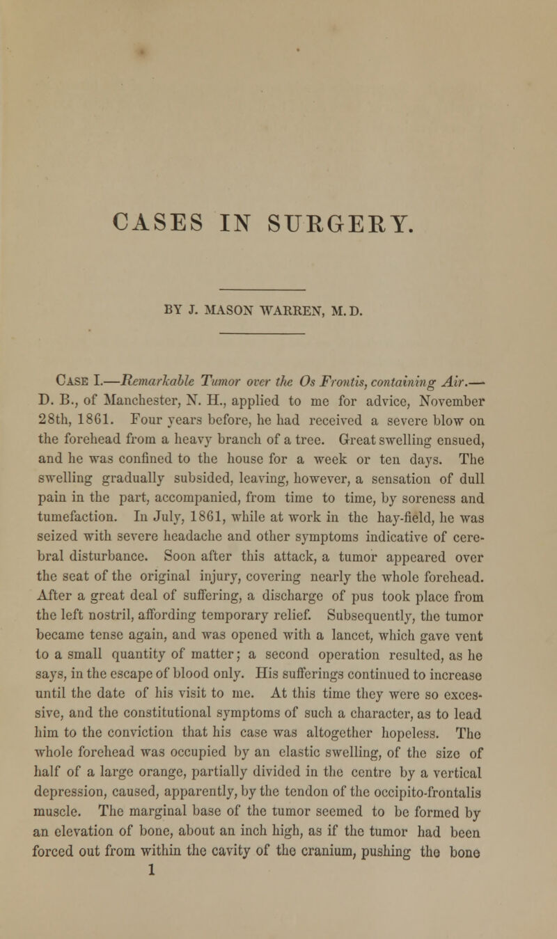 CASES IN SURGERY. BY J. MASON WARREN, M.D. Case I.—Remarkable Tumor over the Os Fronds, containing Air.— D. B., of Manchester, N. H., applied to me for advice, November 28th, 1861. Four years before, he had received a severe blow on the forehead from a heavy branch of a tree. Great swelling ensued, and he was confined to the house for a week or ten days. The swelling gradually subsided, leaving, however, a sensation of dull pain in the part, accompanied, from time to time, by soreness and tumefaction. In July, 1861, while at work in the hay-field, he was seized with severe headache and other symptoms indicative of cere- bral disturbance. Soon after this attack, a tumor appeared over the seat of the original injury, covering nearly the whole forehead. After a great deal of suffering, a discharge of pus took place from the left nostril, affording temporary relief. Subsequently, the tumor became tense again, and was opened with a lancet, which gave vent to a small quantity of matter; a second operation resulted, as he says, in the escape of blood only. His sufferings continued to increase until the date of his visit to me. At this time they were so exces- sive, and the constitutional symptoms of such a character, as to lead him to the conviction that his case was altogether hopeless. The whole forehead was occupied by an elastic swelling, of the size of half of a large orange, partially divided in the centre by a vertical depression, caused, apparently, by the tendon of the occipito-frontalis muscle. The marginal base of the tumor seemed to be formed by an elevation of bone, about an inch high, as if the tumor had been forced out from within the cavity of the cranium, pushing the bone