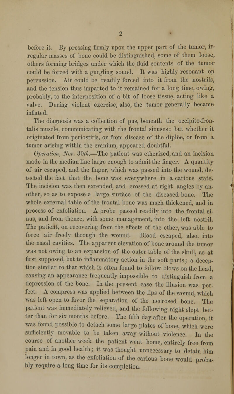 before it. By pressing firmly upon the upper part of the tumor, ir- regular masses of bone could be distinguished, some of them loose, others forming bridges under which the fluid contents of the tumor could be forced with a gurgling sound. It was highly resonant on percussion. Air could be readily forced into it from the nostrils, and the tension thus imparted to it remained for a long time, owing, probably, to the interposition of a bit of loose tissue, acting like a valve. During violent exercise, also, the tumor generally became inflated. The diagnosis was a collection of pus, beneath the occipito-fron- talis muscle, communicating with the frontal sinuses; but whether it originated from periostitis, or from disease of the diploe, or from a tumor arising within the cranium, appeared doubtful. Operation, Nov. 30th.—The patient was etherized, and an incision made in the median line large enough to admit the finger. A quantity of air escaped, and the finger, which was passed into the wound, de- tected the fact that the bone was everywhere in a carious state. The incision was then extended, and crossed at right angles by an- other, so as to expose a large surface of the diseased bone. The whole external table of the frontal bone was much thickened, and in process of exfoliation. A probe passed readily into the frontal si- nus, and from thence, with some management, into the left nostril. The patieiit, on recovering from the effects of the ether, was able to force air freely through the wound. Blood escaped, also, into the nasal cavities. The apparent elevation of bone around the tumor was not owing to an expansion of the outer table of the skull, as at first supposed, but to inflammatory action in the soft parts; a decep- tion similar to that which is often found to follow blows on the head, causing an appearance frequently impossible to distinguish from a depression of the bone. In the present case the illusion was per- fect. A compress was applied between the lips of the wound, which was left open to favor the separation of the necrosed bone. The patient was immediately relieved, and the following night slept bet- ter than for six months before. The fifth day after the operation, it was found possible to detach some large plates of bone, which were sufficiently movable to be taken away without violence. In the course of another week the patient went home, entirely free from pain and in good health; it was thought unnecessary to detain him longer in town, as the exfoliation of the carious bone would proba- bly require a long time for its completion.