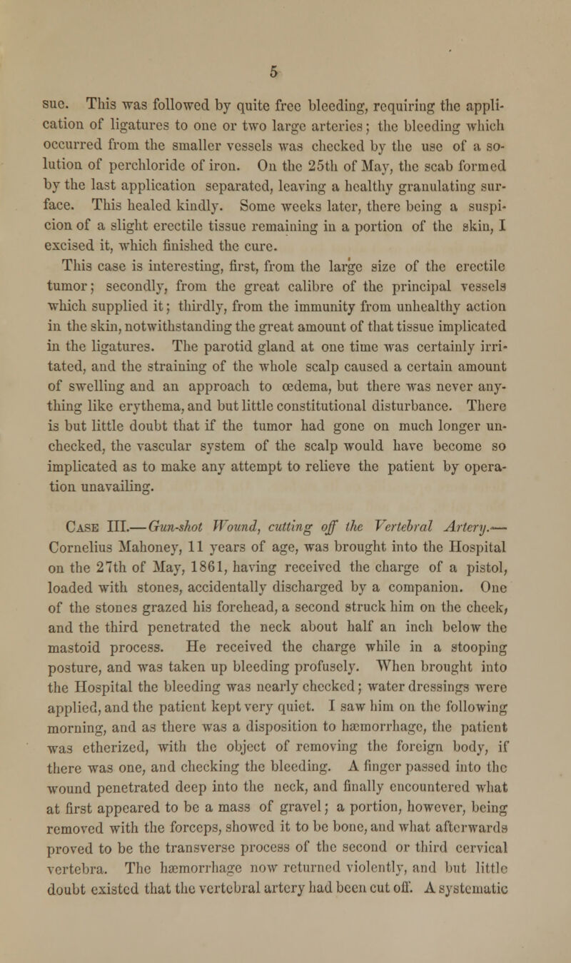 sue. This was followed by quite free bleeding, requiring the appli- cation of ligatures to one or two large arteries; the bleeding which occurred from the smaller vessels was checked by the use of a so- lution of perchloride of iron. On the 25th of May, the scab formed by the last application separated, leaving a healthy granulating sur- face. This healed kindly. Some weeks later, there being a suspi- cion of a slight erectile tissue remaining in a portion of the skin, I excised it, which finished the cure. This case is interesting, first, from the large size of the erectile tumor; secondly, from the great calibre of the principal vessels which supplied it; thirdly, from the immunity from unhealthy action in the skin, notwithstanding the great amount of that tissue implicated in the ligatures. The parotid gland at one time was certainly irri- tated, and the straining of the whole scalp caused a certain amount of swelling and an approach to oedema, but there was never any- thing like erythema, and but little constitutional disturbance. There is but little doubt that if the tumor had gone on much longer un- checked, the vascular system of the scalp would have become so implicated as to make any attempt to relieve the patient by opera- tion unavailing. Case III.— Gun-shot Wound, cutting off the Vertebral Artery.— Cornelius Mahoney, 11 years of age, was brought into the Hospital on the 27th of May, 1861, having received the charge of a pistol, loaded with stones, accidentally discharged by a companion. One of the stones grazed his forehead, a second struck him on the cheek, and the third penetrated the neck about half an inch below the mastoid process. He received the charge while in a stooping posture, and was taken up bleeding profusely. When brought into the Hospital the bleeding was nearly checked; water dressings were applied, and the patient kept very quiet. I saw him on the following morning, and as there was a disposition to haemorrhage, the patient was etherized, with the object of removing the foreign body, if there was one, and checking the bleeding. A finger passed into the wound penetrated deep into the neck, and finally encountered what at first appeared to be a mass of gravel; a portion, however, being removed with the forceps, showed it to be bone, and what afterwards proved to be the transverse process of the second or third cervical vertebra. The haemorrhage now returned violently, and but little doubt existed that the vertebral artery had been cut off. A systematic