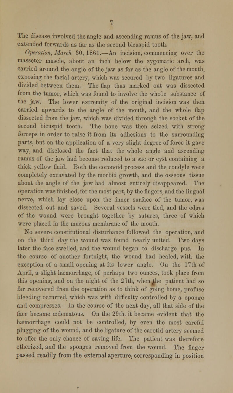 The disease involved the angle and ascending ramus of the jaw, and extended forwards as far as the second bicuspid tooth. Operation, March 30, 1861.—An incision, commencing over the masseter muscle, about an inch below the zygomatic arch, was carried around the angle of the jaw as far as the angle of the mouth, exposing the facial artery, which was secured by two ligatures and divided between them. The flap thus marked out was dissected from the tumor, which was found to involve the whole substance of the jaw. The lower extremity of the original incision was then carried upwards to the angle of the mouth, and the whole flap dissected from the jaw, which was divided through the socket of the second bicuspid tooth. The bone was then seized with strong forceps in order to raise it from its adhesions to the surrounding parts, but on the application of a very slight degree of force it gave way, and disclosed the fact that the whole angle and ascending ramus of the jaw had become reduced to a sac or cyst containing a thick yellow fluid. Both the coronoid process and the condyle were completely excavated by the morbid growth, and the osseous tissue about the angle of the jaw had almost entirely disappeared. The operation was finished, for the most part, by the fingers, and the lingual nerve, which lay close upon the inner surface of the tumor, was dissected out and saved. Several vessels were tied, and the edges of the wound were brought together by sutures, three of which were placed in the mucous membrane of the mouth. No severe constitutional disturbance followed the operation, and on the third day the wound was found nearly united. Two days later the face swelled, and the wound began to discharge pus. In the course of another fortnight, the wound had healed, with the exception of a small opening at its lower angle. On the 17th of April, a slight haemorrhage, of perhaps two ounces, took place from this opening, and on the night of the 27th, when^hc patient had so far recovered from the operation as to think of going home, profuse bleeding occurred, which was with difficulty controlled by a sponge and compresses. In the course of the next day, all that side of the face became cedematous. On the 29th, it became evident that the haemorrhage could not be controlled, by even the most careful plugging of the wound, and the ligature of the carotid artery seemed to offer the only chance of saving life. The patient was therefore etherized, and the sponges removed from the wound. The finger passed readily from the external aperture, corresponding in position