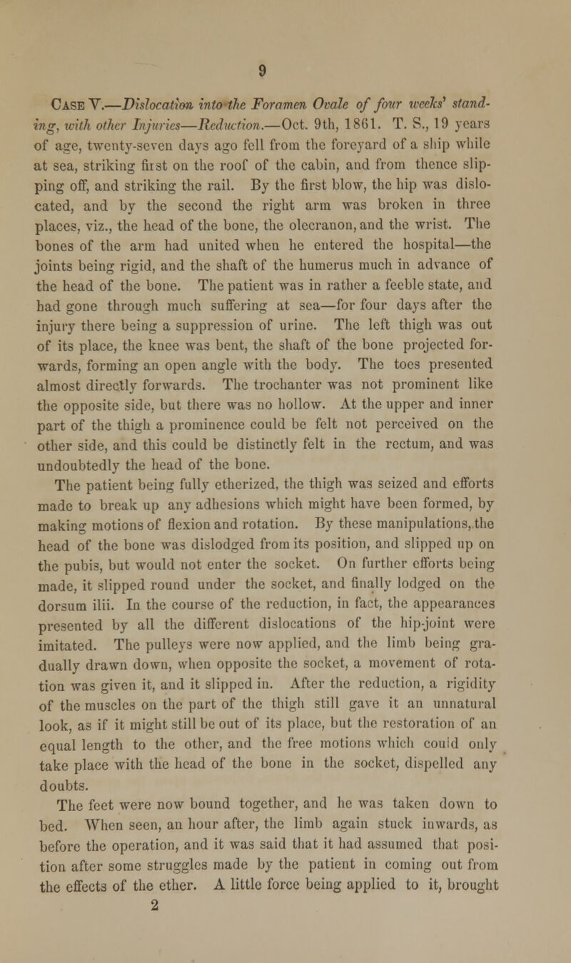 Case V.—Dislocation intothe Foramen Ovale of four weeks' stand- ing, with other Injuries—Reduction.—Oct. 9th, 1861. T. S., 19 years of age, twenty-seven days ago fell from the foreyard of a ship while at sea, striking first on the roof of the cabin, and from thence slip- ping off, and striking the rail. By the first blow, the hip was dislo- cated, and by the second the right arm was broken in three places, viz., the head of the bone, the olecranon, and the wrist. The bones of the arm had united when he entered the hospital—the joints being rigid, and the shaft of the humerus much in advance of the head of the bone. The patient was in rather a feeble state, and had gone through much suffering at sea—for four days after the injury there being a suppression of urine. The left thigh was out of its place, the knee was bent, the shaft of the bone projected for- wards, forming an open angle with the body. The toes presented almost directly forwards. The trochanter was not prominent like the opposite side, but there was no hollow. At the upper and inner part of the thigh a prominence could be felt not perceived on the other side, and this could be distinctly felt in the rectum, and was undoubtedly the head of the bone. The patient being fully etherized, the thigh was seized and efforts made to break up any adhesions which might have been formed, by making motions of flexion and rotation. By these manipulations, the head of the bone was dislodged from its position, and slipped up on the pubis, but would not enter the socket. On further efforts being made, it slipped round under the socket, and finally lodged on the dorsum ilii. In the course of the reduction, in fact, the appearances presented by all the different dislocations of the hip-joint were imitated. The pulleys were now applied, and the limb being gra- dually drawn down, when opposite the socket, a movement of rota- tion was given it, and it slipped in. After the reduction, a rigidity of the muscles on the part of the thigh still gave it an unnatural look, as if it might still be out of its place, but the restoration of an equal length to the other, and the free motions which couid only take place with the head of the bone in the socket, dispelled any doubts. The feet were now bound together, and he was taken down to bed. When seen, an hour after, the limb again stuck inwards, as before the operation, and it was said that it had assumed that posi- tion after some struggles made by the patient in coming out from the effects of the ether. A little force being applied to it, brought 2