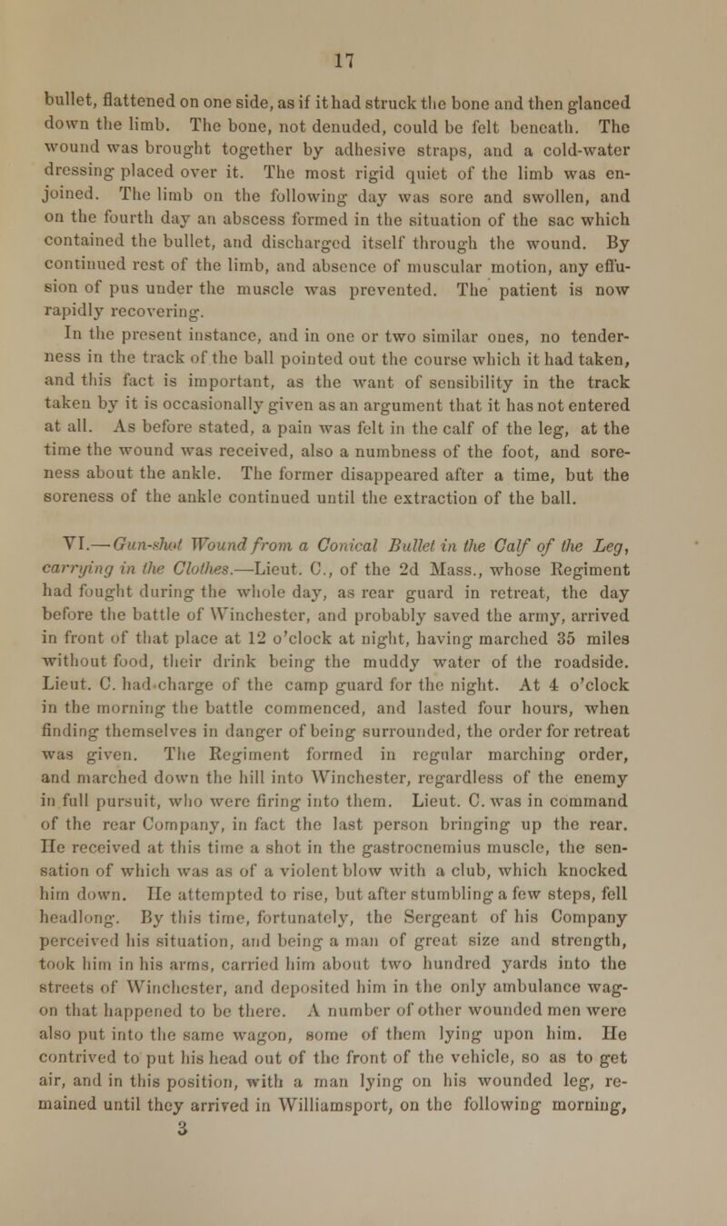 bullet, flattened on one side, as if it had struck the bone and then glanced down the limb. The bone, not denuded, could be felt beneath. The wound was brought together by adhesive straps, and a cold-water dressing placed over it. The most rigid quiet of the limb was en- joined. The limb on the following day was sore and swollen, and on the fourth day an abscess formed in the situation of the sac which contained the bullet, and discharged itself through the wound. By continued rest of the limb, and absence of muscular motion, any effu- sion of pus under the muscle was prevented. The patient is now rapidly recovering. In the present instance, and in one or two similar ones, no tender- ness in the track of the ball pointed out the course which it had taken, and this fact is important, as the want of sensibility in the track taken by it is occasionally given as an argument that it has not entered at all. As before stated, a pain was felt in the calf of the leg, at the time the wound was received, also a numbness of the foot, and sore- ness about the ankle. The former disappeared after a time, but the soreness of the ankle continued until the extraction of the ball. VI.—Gun-shot Wound from a Conical Bullet in the Calf of the Leg, carrying in the Clothes.—Lieut. C, of the 2d Mass., whose Regiment had fought during the whole day, as rear guard in retreat, the day before the battle of Winchester, and probably saved the army, arrived in front of that place at 12 o'clock at night, having marched 35 miles without food, their drink being the muddy water of the roadside. Lieut. C. had charge of the camp guard for the night. At 4 o'clock in the morning the battle commenced, and lasted four hours, when finding themselves in danger of being surrounded, the order for retreat was given. The Regiment formed in regular marching order, and marched down the hill into Winchester, regardless of the enemy in full pursuit, who were firing into them. Lieut. C. was in command of the rear Company, in fact the last person bringing up the rear. He received at this time a shot in the gastrocnemius muscle, the sen- sation of which was as of a violent blow with a club, which knocked him down. He attempted to rise, but after stumbling a few steps, fell headlong. By this time, fortunately, the Sergeant of his Company perceived his situation, and being a man of great size and strength, took him in his arms, carried him about two hundred yards into the streets of Winchester, and deposited him in the only ambulance wag- on that happened to be there. A number of other wounded men were also put into the same wagon, some of them lying upon him. He contrived to put his head out of the front of the vehicle, so as to get air, and in this position, with a man lying on his wounded leg, re- mained until they arrived in Williamsport, on the following morning,