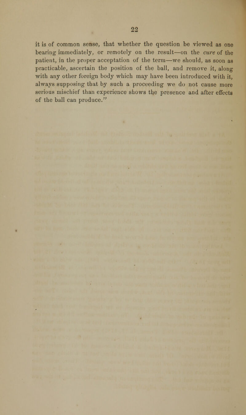 it is of common sense, that whether the question be viewed as one bearing immediately, or remotely on the result—on the cure of the patient, in the proper acceptation of the term—we should, as soon as practicable, ascertain the position of the ball, and remove it, along with any other foreign body which may have been introduced with it, always supposing that by such a proceeding we do not cause more serious mischief than experience shows the presence and after effects of the ball can produce.