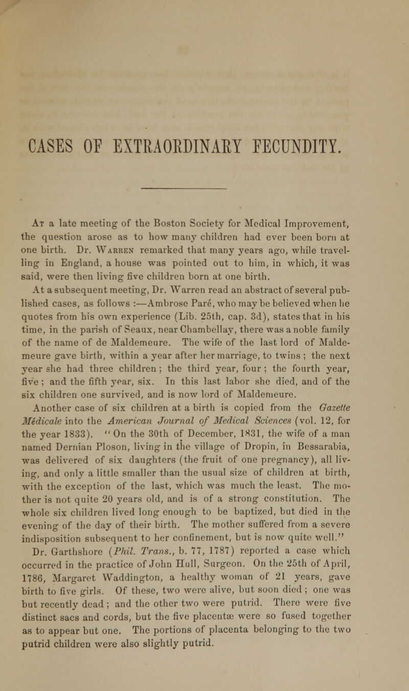 CASES OF EXTRAORDINARY FECUNDITY. At a late meeting of the Boston Society for Medical Improvement, the question arose as to how many children had ever been born at one birth. Dr. Warren remarked that many years ago, while travel- ling in England, a house was pointed out to him, in which, it was said, were then living five children born at one birth. At a subsequent meeting, Dr. Warren read an abstract of several pub- lished cases, as follows :—Ambrose Pare, who may be believed when he quotes from his own experience (Lib. 25th, cap. 3d), states that in his time, in the parish of Seaux, near Chambellay, there was a noble family of the name of de Maldemeure. The wife of the last lord of Malde- meure gave birth, within a year after her marriage, to twins ; the next year she had three children ; the third year, four ; the fourth year, five ; and the fifth year, six. In this last labor she died, and of the six children one survived, and is now lord of Maldemeure. Another case of six children at a birth is copied from the Gazette Medicale into the American Journal of Medical Sciences (vol. 12, for the year 1833).  On the 30th of December, 1X31, the wife of a man named Dernian Ploson, living in the village of Dropin, in Bessarabia, was delivered of six daughters (the fruit of one pregnancy), all liv- ing, and only a little smaller than the usual size of children at birth, with the exception of the last, which was much the least. The mo- ther is not quite 20 years old, and is of a strong constitution. The whole six children lived long enough to be baptized, but died in the evening of the day of their birth. The mother suffered from a severe indisposition subsequent to her confinement, but is now quite well. Dr. Garthshore (Phil. Trans., b. 77, 1787) reported a case which occurred in the practice of John Hull, Surgeon. On the 25th of April, 1786, Margaret Waddington, a healthy woman of 21 years, gave birth to five girls. Of these, two were alive, but soon died ; one was but recently dead ; and the other two were putrid. There were five distinct sacs and cords, but the five placentae were so fused together as to appear but one. The portions of placenta belonging to the two putrid children were also slightly putrid.