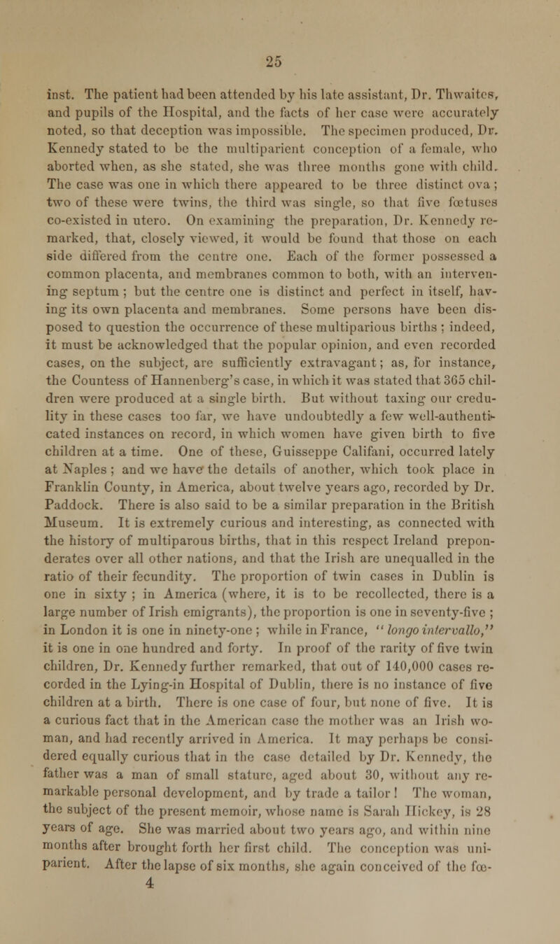 inst. The patient had been attended by his late assistant, Dr. Thwaites, and pupils of the Hospital, and the facts of her case were accurately noted, so that deception was impossible. The specimen produced, Dr. Kennedy stated to be the multiparient conception of a female, who aborted when, as she stated, she was three months gone with child. The case was one in which there appeared to be three distinct ova ; two of these were twins, the third was single, so that live foetuses co-existed in utero. On examining- the preparation, Dr. Kennedy re- marked, that, closely viewed, it would be found that those on each side differed from the centre one. Each of the former possessed a common placenta, and membranes common to both, with an interven- ing septum ; but the centre one is distinct and perfect in itself, hav- ing- its own placenta and membranes. Some persons have been dis- posed to question the occurrence of these multiparious births ; indeed, it must be acknowledged that the popular opinion, and even recorded cases, on the subject, are sufficiently extravagant; as, for instance, the Countess of Hannenberg's case, in which it was stated that 365 chil- dren were produced at a single birth. But without taxing our credu- lity in these cases too far, we have undoubtedly a few well-authenti- cated instances on record, in which women have given birth to five children at a time. One of these, Guisseppe Califani, occurred lately at Naples ; and we have the details of another, which took place in Franklin County, in America, about twelve 3rears ago, recorded by Dr. Paddock. There is also said to be a similar preparation in the British Museum. It is extremely curious and interesting, as connected with the history of multiparous births, that in this respect Ireland prepon- derates over all other nations, and that the Irish are unequalled in the ratio of their fecundity. The proportion of twin cases in Dublin is one in sixty ; in America (where, it is to be recollected, there is a large number of Irish emigrants), the proportion is one in seventy-five ; in London it is one in ninety-one ; while in France,  longointervallo, it is one in one hundred and forty. In proof of the rarity of five twin children, Dr. Kennedy further remarked, that out of 140,000 cases re- corded in the Lying-in Hospital of Dublin, there is no instance of five children at a birth. There is one case of four, but none of five. It is a curious fact that in the American ease the mother was an Irish wo- man, and had recently arrived in America. It may perhaps be consi- dered equally curious that in the case detailed by Dr. Kennedy, the father was a man of small stature, aged about 30, without any re- markable personal development, and by trade a tailor! The woman, the subject of the present memoir, whoso name is Sarah Eickey, is 28 years of age. She was married about two years ago, and within Dine months after brought forth her first child. The conception was uni- panent. After the lapse of six months, she again conceived of the fco- 4