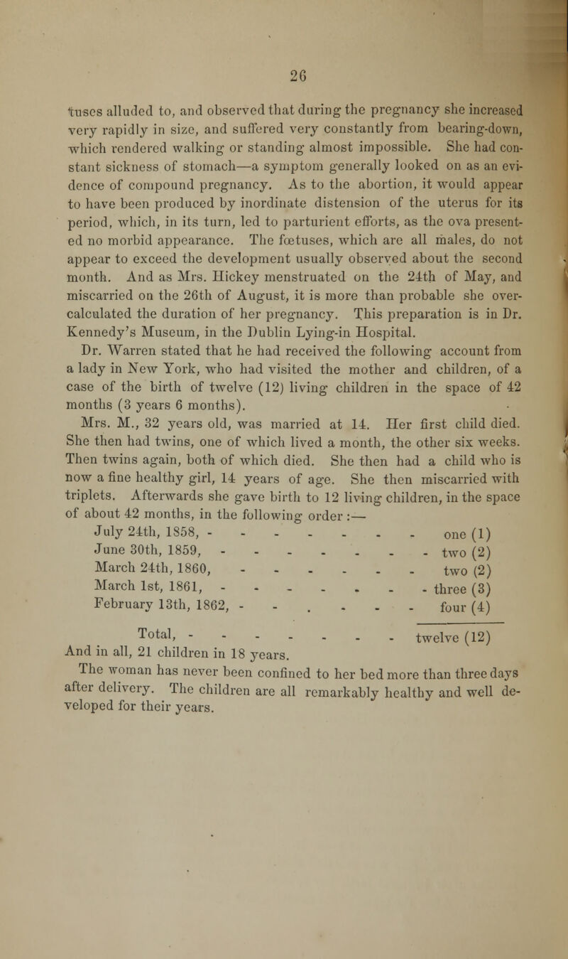 tuses alluded to, and observed that during the pregnancy she increased very rapidly in size, and suffered very constantly from bearing-down, which rendered walking or standing almost impossible. She had con- stant sickness of stomach—a symptom generally looked on as an evi- dence of compound pregnancy. As to the abortion, it would appear to have been produced by inordinate distension of the uterus for its period, which, in its turn, led to parturient efforts, as the ova present- ed no morbid appearance. The foetuses, which are all males, do not appear to exceed the development usually observed about the second month. And as Mrs. Hickey menstruated on the 24th of May, and miscarried on the 26th of August, it is more than probable she over- calculated the duration of her pregnancy. This preparation is in Dr. Kennedy's Museum, in the Dublin Lying-in Hospital. Dr. Warren stated that he had received the following account from a lady in New York, who had visited the mother and children, of a case of the birth of twelve (12) living children in the space of 42 months (3 years 6 months). Mrs. M., 32 years old, was married at 14. Her first child died. She then had twins, one of which lived a month, the other six weeks. Then twins again, both of which died. She then had a child who is now a fine healthy girl, 14 years of age. She then miscarried with triplets. Afterwards she gave birth to 12 living children, in the space of about 42 months, in the following order :— July 24th, 1858, one (1) June 30th, 1859, two (2) March 24th, 1860, two (2) March 1st, 1861, three (3) February 13th, 1862, --.... f0Ur (4) Total» twelve (12) And in all, 21 children in 18 years. The woman has never been confined to her bed more than three days after delivery. The children are all remarkably healthy and well de- veloped for their years.