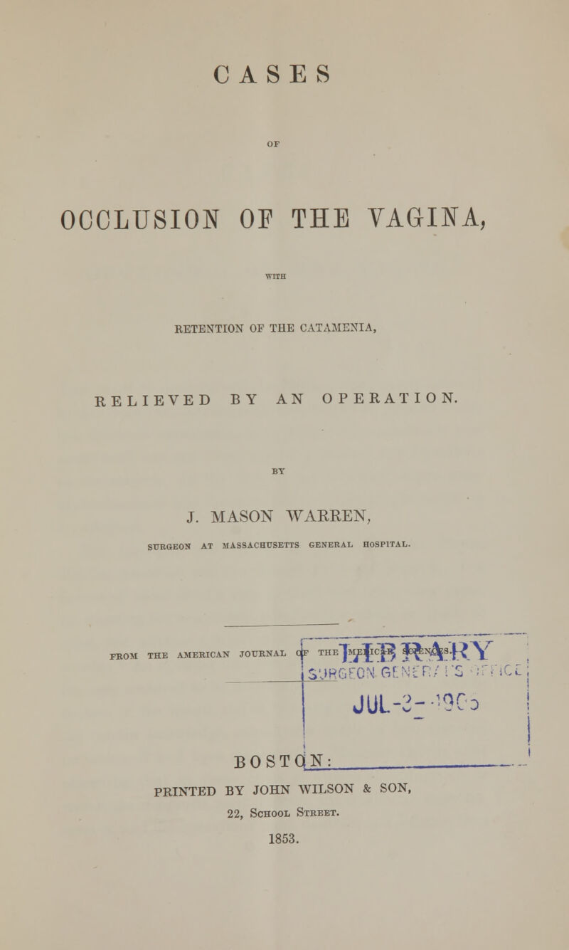 CASES OCCLUSION OF THE VAGINA, RETENTION OF THE CATAMENIA, RELIEVED BY AN OPERATION. J. MASON WARREN, SURGEON AT MASSACHUSETTS GENERAL HOSPITAL. FROM THE AMERICAN JOURNAL OF theTme^cE? (1o^:n^3.J-£^ surgeon.gen£R/ i'S imcc: JUl-2—90o BOSTdN: PRINTED BY JOHN WILSON & SON, 22, School Street. 1853.
