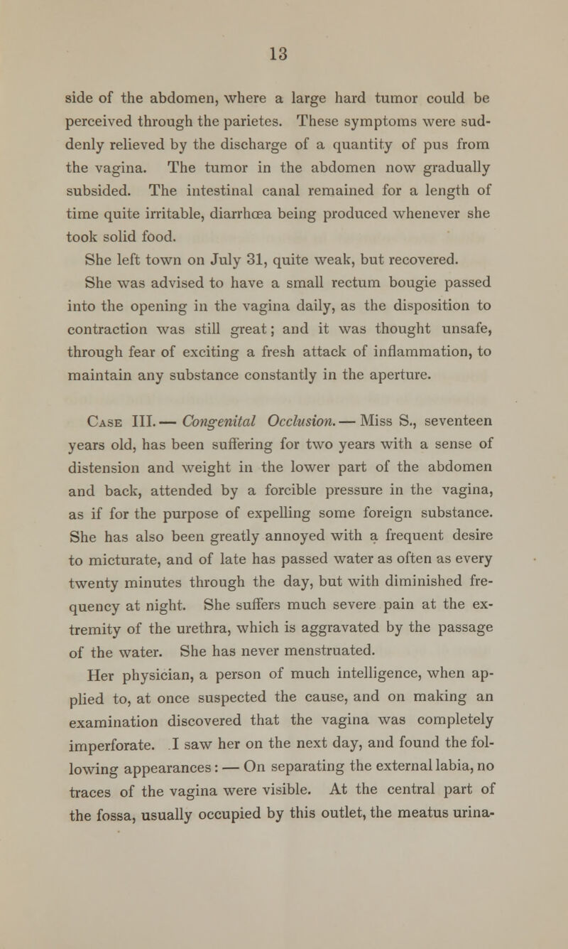 side of the abdomen, where a large hard tumor could be perceived through the parietes. These symptoms were sud- denly relieved by the discharge of a quantity of pus from the vagina. The tumor in the abdomen now gradually subsided. The intestinal canal remained for a length of time quite irritable, diarrhoea being produced whenever she took solid food. She left town on July 31, quite weak, but recovered. She was advised to have a small rectum bougie passed into the opening in the vagina daily, as the disposition to contraction was still great; and it was thought unsafe, through fear of exciting a fresh attack of inflammation, to maintain any substance constantly in the aperture. Case III. — Congenital Occlusion. — Miss S., seventeen years old, has been suffering for two years with a sense of distension and weight in the lower part of the abdomen and back, attended by a forcible pressure in the vagina, as if for the purpose of expelling some foreign substance. She has also been greatly annoyed with a frequent desire to micturate, and of late has passed water as often as every twenty minutes through the day, but with diminished fre- quency at night. She suffers much severe pain at the ex- tremity of the urethra, which is aggravated by the passage of the water. She has never menstruated. Her physician, a person of much intelligence, when ap- plied to, at once suspected the cause, and on making an examination discovered that the vagina was completely imperforate. I saw her on the next day, and found the fol- lowing appearances: — On separating the external labia, no traces of the vagina were visible. At the central part of the fossa, usually occupied by this outlet, the meatus urina-