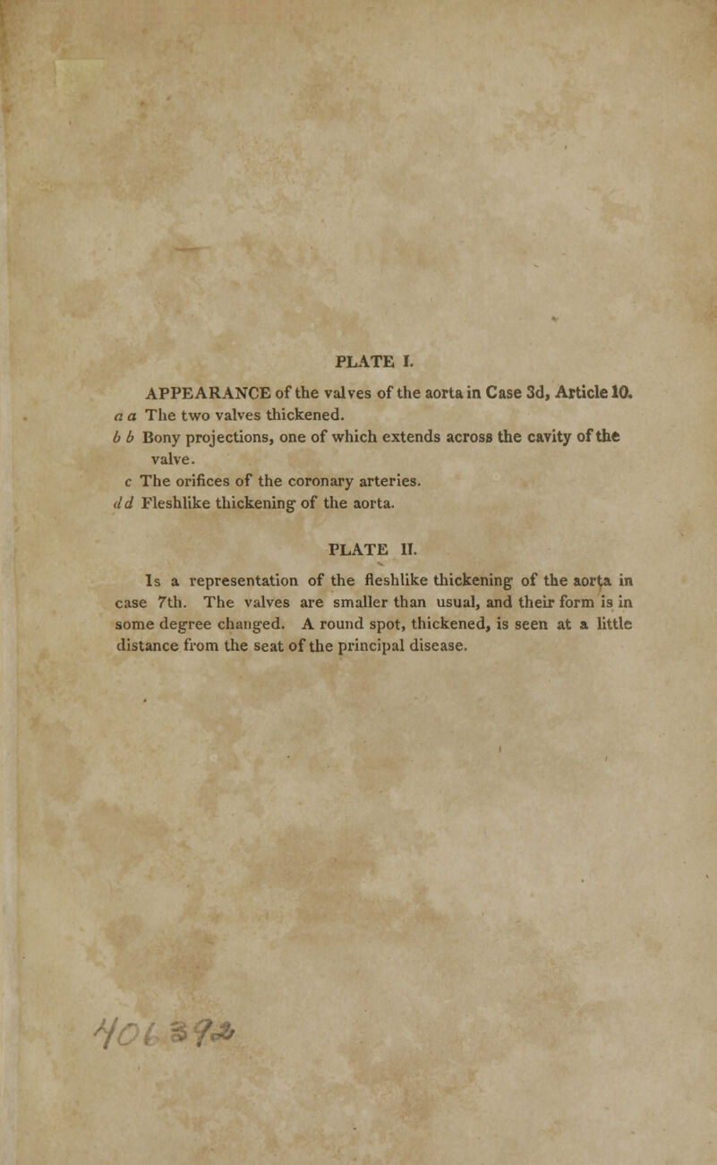 PLATE I. APPEARANCE of the valves of the aorta in Case 3d, Article 10. a a The two valves thickened. b b Bony projections, one of which extends across the cavity of the valve. c The orifices of the coronary arteries. del Fleshlike thickening1 of the aorta. PLATE II. Is a representation of the fleshlike thickening of the aor(a in case 7th. The valves are smaller than usual, and their form is in some degree changed. A round spot, thickened, is seen at a little distance from the seat of the principal disease. ?<*