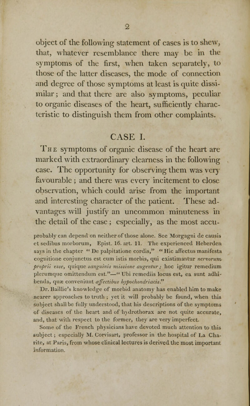 object of the following statement of cases is to shew, that, whatever resemblance there may be in the symptoms of the first, when taken separately, to those of the latter diseases, the mode of connection and degree of those symptoms at least is quite dissi- milar ; and that there are also symptoms, peculiar to organic diseases of the heart, sufficiently charac- teristic to distinguish them from other complaints. CASE I. The symptoms of organic disease of the heart are marked with extraordinary clearness in the following case. The opportunity for observing them was very favourable ; and there was every incitement to close observation, which could arise from the important and interesting character of the patient. These ad- vantages will justify an uncommon minuteness in the detail of the case ; especially, as the most accu- probably can depend on neither of those alone. See Morgagni de causis et sedibus morborum, Epist. 16. art. 11. The experienced Heberden says in the chapter  De palpitatione cordis,  Hie affectus manifesta cognitione conjunctus est cum istis morbis, qui existimantur nervorum, propril tsse, quique sanguinis missione augentur; hoc igitur remedium plerumque omittendum est.— Ubi remediis locus est, ea sunt adhi- benda, quae conveniunt affectibus hypochondriacis Dr. Baillie's knowledge of morbid anatomy has enabled him to make nearer approaches to truth ; yet it will probably be found, when this subject shall be fully understood, that his descriptions of the symptoms of diseases of the heart and of hulrothorax are not quite accurate, and, that with respect to the former, they are very imperfect. Some of the French physicians have devoted much attention to this subject; especially M. Corvisart, professor in the hospital of La Cha- rite, at Paris, from whose clinical lectures is derived the most important information. ,