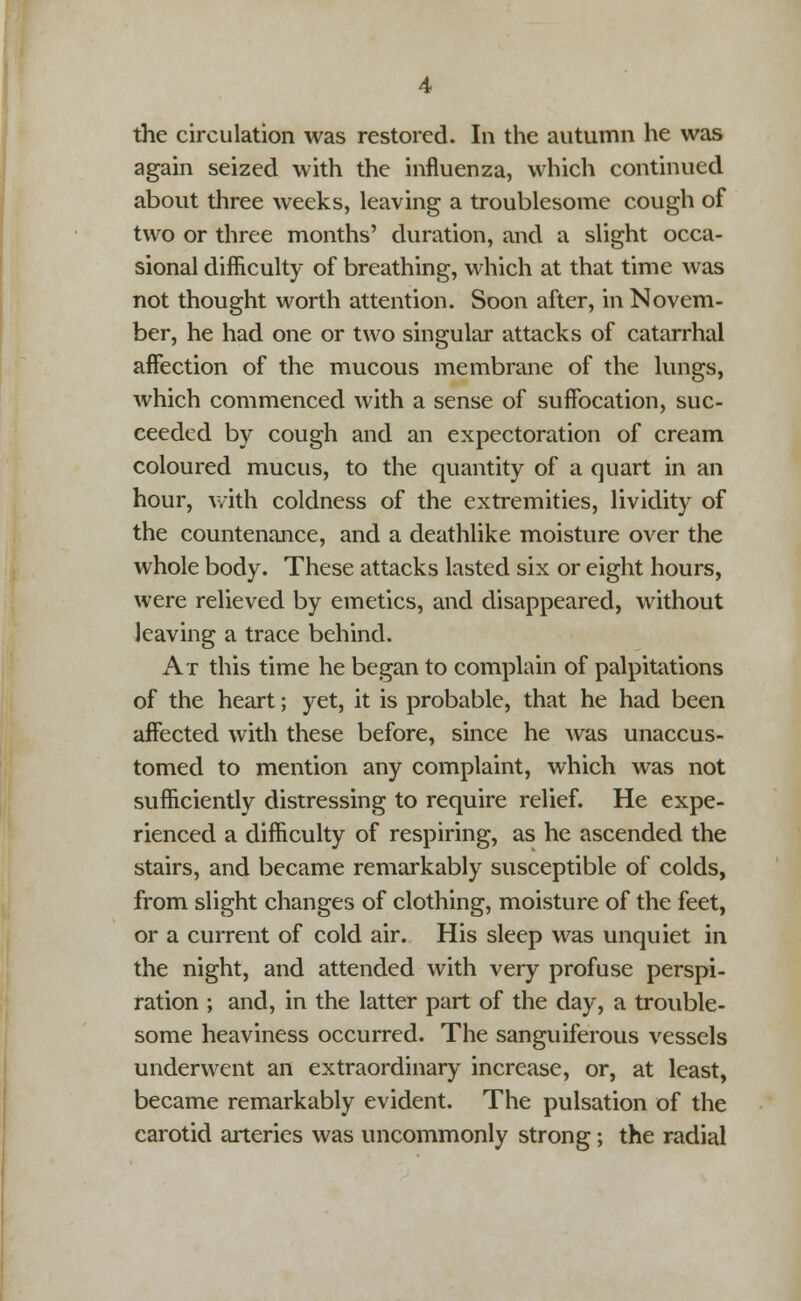 the circulation was restored. In the autumn he was again seized with the influenza, which continued about three weeks, leaving a troublesome cough of two or three months' duration, and a slight occa- sional difficulty of breathing, which at that time was not thought worth attention. Soon after, in Novem- ber, he had one or two singular attacks of catarrhal affection of the mucous membrane of the lungs, which commenced with a sense of suffocation, suc- ceeded by cough and an expectoration of cream coloured mucus, to the quantity of a quart in an hour, with coldness of the extremities, lividity of the countenance, and a deathlike moisture over the whole body. These attacks lasted six or eight hours, were relieved by emetics, and disappeared, without leaving a trace behind. At this time he began to complain of palpitations of the heart; yet, it is probable, that he had been affected with these before, since he was unaccus- tomed to mention any complaint, which was not sufficiently distressing to require relief. He expe- rienced a difficulty of respiring, as he ascended the stairs, and became remarkably susceptible of colds, from slight changes of clothing, moisture of the feet, or a current of cold air. His sleep was unquiet in the night, and attended with very profuse perspi- ration ; and, in the latter part of the day, a trouble- some heaviness occurred. The sanguiferous vessels underwent an extraordinary increase, or, at least, became remarkably evident. The pulsation of the carotid arteries was uncommonly strong; the radial