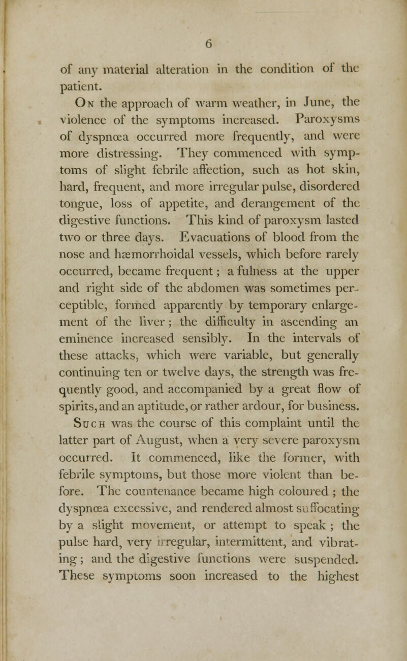 of any material alteration in the condition of the patient. On the approach of warm weather, in June, the violence of the symptoms increased. Paroxysms of dyspnoea occurred more frequently, and were more distressing. They commenced with symp- toms of slight febrile affection, such as hot skin, hard, frequent, and more irregular pulse, disordered tongue, loss of appetite, and derangement of the digestive functions. This kind of paroxysm lasted two or three days. Evacuations of blood from the nose and hemorrhoidal vessels, which before rarely occurred, became frequent; a fulness at the upper and right side of the abdomen was sometimes per- ceptible, formed apparently by temporary enlarge- ment of the liver; the difficulty in ascending an eminence increased sensibly. In the intervals of these attacks, which were variable, but generally continuing ten or twelve days, the strength was fre- quently good, and accompanied by a great flow of spirits, and an aptitude, or rather ardour, for business. Such was the course of this complaint until the latter part of August, when a very severe paroxysm occurred. It commenced, like the former, with febrile symptoms, but those more violent than be- fore. The countenance became high coloured ; the dyspnoea excessive, and rendered almost suffocating by a slight movement, or attempt to speak ; the pulse hard, very nregular, intermittent, and vibrat- ing ; and the digestive functions were suspended. These symptoms soon increased to the highest