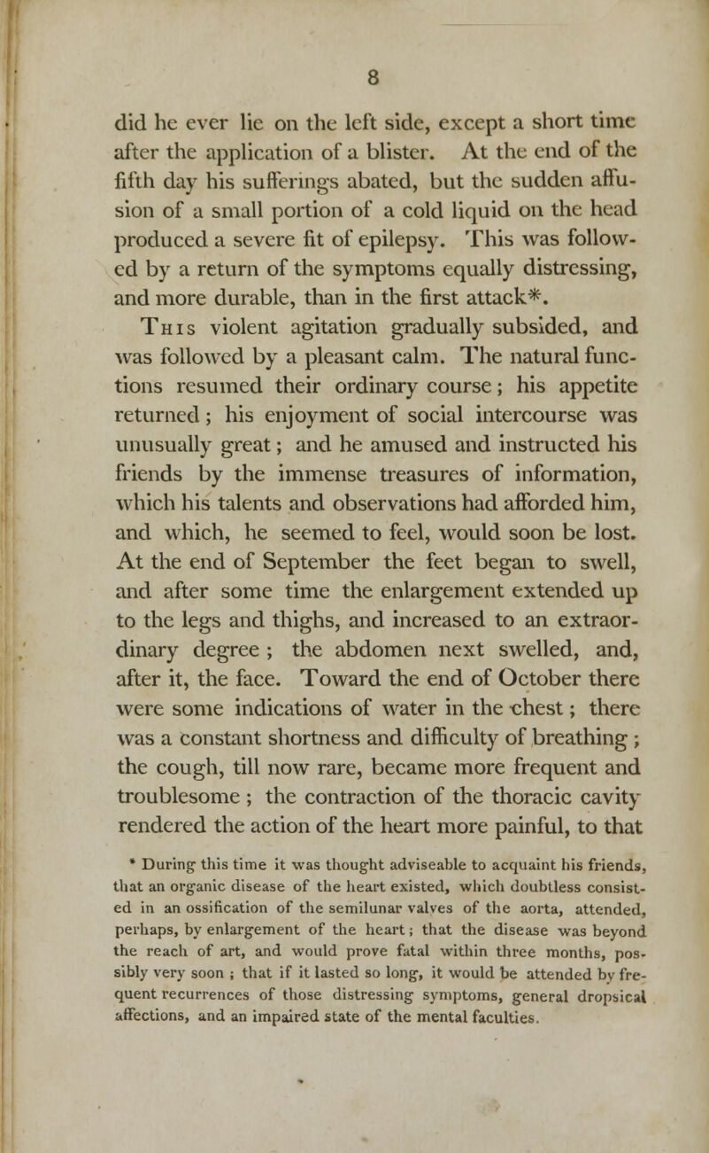did he ever lie on the left side, except a short time after the application of a blister. At the end of the fifth day his sufferings abated, but the sudden affu- sion of a small portion of a cold liquid on the head produced a severe fit of epilepsy. This was follow- ed by a return of the symptoms equally distressing, and more durable, than in the first attack*. This violent agitation gradually subsided, and was followed by a pleasant calm. The natural func- tions resumed their ordinary course; his appetite returned; his enjoyment of social intercourse was unusually great; and he amused and instructed his friends by the immense treasures of information, which his talents and observations had afforded him, and which, he seemed to feel, would soon be lost. At the end of September the feet began to swell, and after some time the enlargement extended up to the legs and thighs, and increased to an extraor- dinary degree ; the abdomen next swelled, and, after it, the face. Toward the end of October there were some indications of water in the «hest; there was a constant shortness and difficulty of breathing ; the cough, till now rare, became more frequent and troublesome ; the contraction of the thoracic cavity rendered the action of the heart more painful, to that * During- this time it was thought adviseable to acquaint his friends, that an organic disease of the heart existed, which doubtless consist- ed in an ossification of the semilunar valves of the aorta, attended, perhaps, by enlargement of the heart; that the disease was beyond the reach of art, and would prove fatal within three months, pos- sibly very soon ; that if it lasted so long, it would be attended by fre- quent recurrences of those distressing symptoms, general dropsical affections, and an impaired state of the mental faculties.