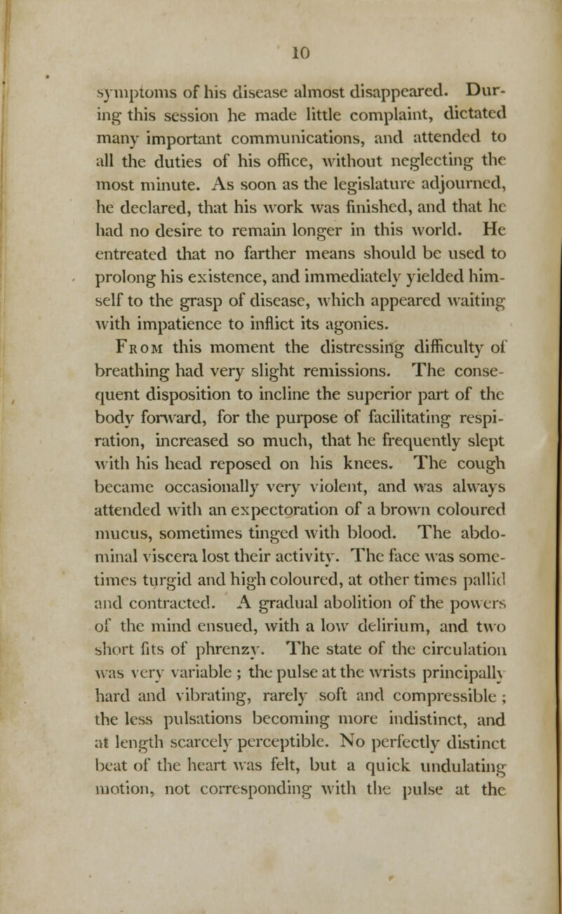 symptoms of his disease almost disappeared. Dur- ing this session he made little complaint, dictated many important communications, and attended to all the duties of his office, without neglecting the most minute. As soon as the legislature adjourned, he declared, that his work was finished, and that he had no desire to remain longer in this world. He entreated that no farther means should be used to prolong his existence, and immediately yielded him- self to the grasp of disease, which appeared waiting with impatience to inflict its agonies. From this moment the distressing difficulty of breathing had very slight remissions. The conse- quent disposition to incline the superior part of the body forward, for the purpose of facilitating respi- ration, increased so much, that he frequently slept with his head reposed on his knees. The cough became occasionally very violent, and was always attended with an expectoration of a brown coloured mucus, sometimes tinged with blood. The abdo- minal viscera lost their activity. The face was some- times turgid and high coloured, at other times pallid and contracted. A gradual abolition of the powers of the mind ensued, with a low delirium, and two short fits of phrenzy. The state of the circulation was very variable ; the pulse at the wrists principalh hard and vibrating, rarely soft and compressible ; the less pulsations becoming more indistinct, and at length scarcely perceptible. No perfectly distinct beat of the heart was felt, but a quick undulating motion, not corresponding with the pulse at the