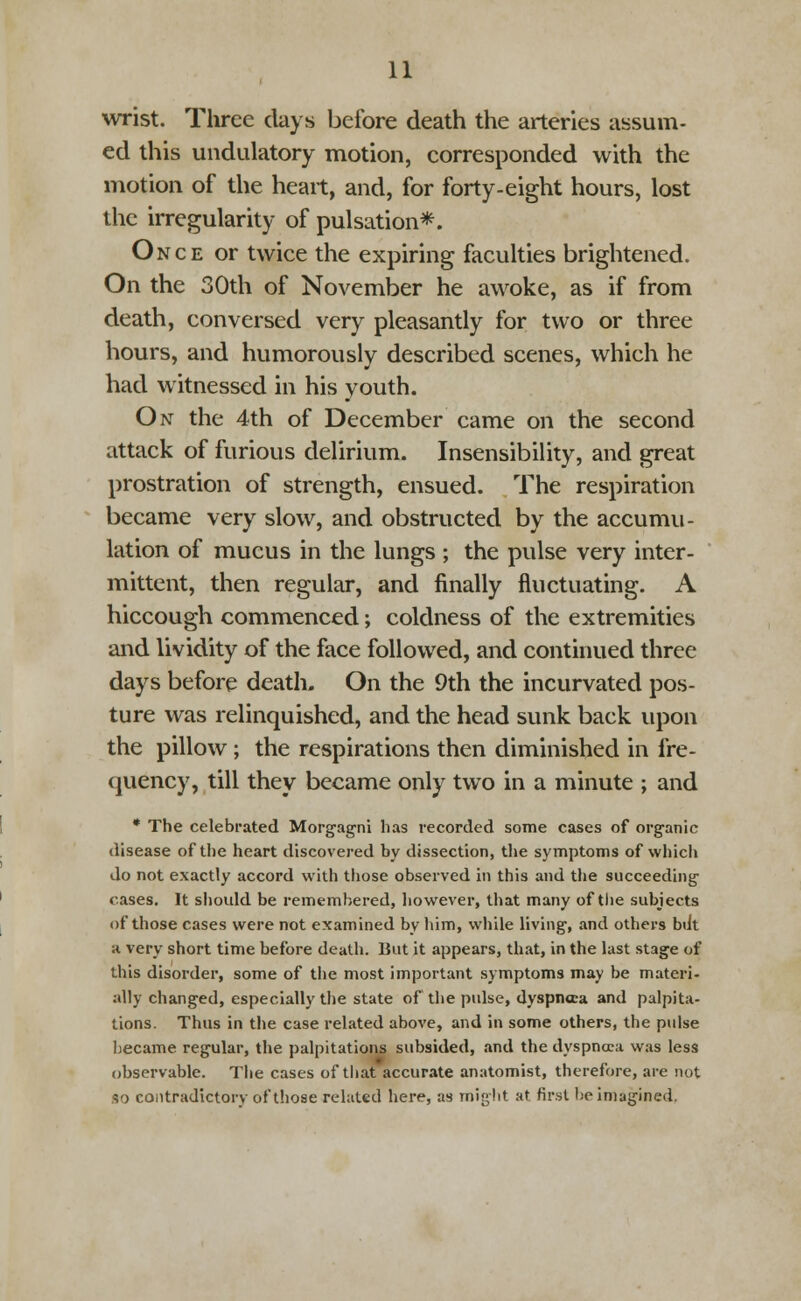 wrist. Three clays before death the arteries assum- ed this undulatory motion, corresponded with the motion of the heart, and, for forty-eight hours, lost the irregularity of pulsation*. Once or twice the expiring faculties brightened. On the 30th of November he awoke, as if from death, conversed very pleasantly for two or three hours, and humorously described scenes, which he had witnessed in his youth. On the 4th of December came on the second attack of furious delirium. Insensibility, and great prostration of strength, ensued. The respiration became very slow, and obstructed by the accumu- lation of mucus in the lungs ; the pulse very inter- mittent, then regular, and finally fluctuating. A hiccough commenced; coldness of the extremities and lividity of the face followed, and continued three days before death. On the 9th the incurvated pos- ture was relinquished, and the head sunk back upon the pillow ; the respirations then diminished in fre- quency, till they became only two in a minute ; and * The celebrated Morgagni has recorded some cases of organic disease of the heart discovered by dissection, the symptoms of which do not exactly accord with those observed in this and the succeeding' rases. It should be remembered, however, that many of the subjects of those cases were not examined by him, while living, and others btit a very short time before death. But it appears, that, in the last stage of this disorder, some of the most important symptoms may be materi- ally changed, especially the state of the pulse, dyspncea and palpita- tions. Thus in the case related above, and in some others, the pulse became regular, the palpitations subsided, and the dyspncea was less observable. The cases of that accurate anatomist, therefore, are not so contradictory of those related here, as might at first be imagined.