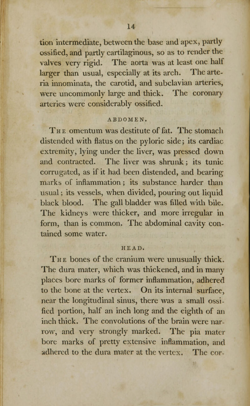 tion intermediate, between the base and apex, partly ossified, and partly cartilaginous, so as to render the valves very rigid. The aorta was at least one half larger than usual, especially at its arch. The arte- ria innominata, the carotid, and subclavian arteries, were uncommonly large and thick. The coronary arteries were considerably ossified. ABDOMEN. The omentum was destitute of fat. The stomach distended with flatus on the pyloric side; its cardiac extremity, lying under the liver, was pressed down and contracted. The liver was shrunk; its tunic corrugated, as if it had been distended, and bearing marks of inflammation; its substance harder than usual; its vessels, when divided, pouring out liquid black blood. The gall bladder was filled with bile. The kidneys were thicker, and more irregular in form, than is common. The abdominal cavity con- tained some water. HEAD. The bones of the cranium were unusually thick. The dura mater, which was thickened, and in many places bore marks of former inflammation, adhered to the bone at the vertex. On its internal surface, near the longitudinal sinus, there was a small ossi- fied portion, half an inch long and the eighth of an inch thick. The convolutions of the brain were nar- row, and very strongly marked. The pia mater bore marks of pretty extensive inflammation, and adhered to the dura mater at the vertex. The cor-