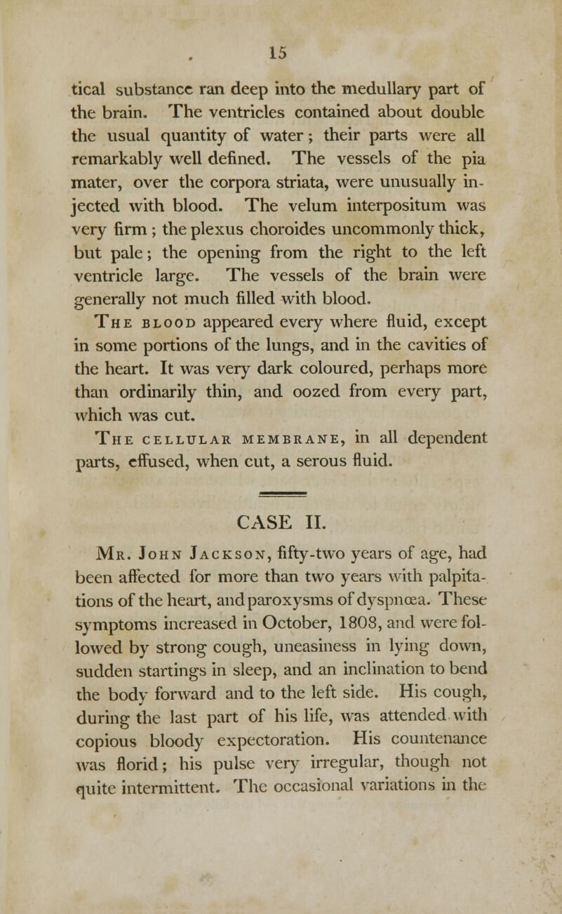 tical substance ran deep into the medullary part of the brain. The ventricles contained about double the usual quantity of water; their parts were all remarkably well denned. The vessels of the pia mater, over the corpora striata, were unusually in- jected with blood. The velum interpositum was very firm ; the plexus choroides uncommonly thick, but pale; the opening from the right to the left ventricle large. The vessels of the brain were generally not much filled with blood. The blood appeared every where fluid, except in some portions of the lungs, and in the cavities of the heart. It was very dark coloured, perhaps more than ordinarily thin, and oozed from every part, which was cut. The cellular membrane, in all dependent parts, effused, when cut, a serous fluid. CASE II. Mr. John Jackson, fifty-two years of age, had been affected for more than two years with palpita- tions of the heart, and paroxysms of dyspnoea. These symptoms increased in October, 1808, and were fol- lowed by strong cough, uneasiness in lying down, sudden startings in sleep, and an inclination to bend die body forward and to the left side. His cough, during the last part of his life, was attended with copious bloody expectoration. His countenance was florid; his pulse very irregular, though not quite intermittent. The occasional variations in the