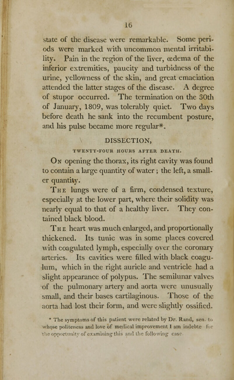 state of the disease were remarkable. Some peri- ods were marked with uncommon mental irritabi- lity. Pain in the region of the liver, oedema of the inferior extremities, paucity and turbidness of the urine, yellowness of the skin, and great emaciation attended the latter stages of the disease. A degree of stupor occurred. The termination on the 30th of January, 1809, was tolerably quiet. Two days before death he sank into the recumbent posture, and his pulse became more regular*. DISSECTION, TWENTY-FOUR HOURS AFTER DEATH. On opening the thorax, its right cavity was found to contain a large quantity of water; the left, a small- er quantity. The lungs were of a firm, condensed texture, especially at the lower part, where their solidity was nearly equal to that of a healthy liver. They con- tained black blood. The heart was much enlarged, and proportionally thickened. Its tunic was in some places covered with coagulated lymph, especially over the coronary arteries. Its cavities were filled with black coagu- lum, which in the right auricle and ventricle had a slight appearance of polypus. The semilunar valves of the pulmonary artery and aorta were unusually small, and their bases cartilaginous. Those of the aorta had lost their form, and were slightly ossified. * The symptoms of this patient were related by Dr. Rand, sen. to v^hose politeness and love of medical improvement I am indebtc >pportunity of examining this and l!ie following case