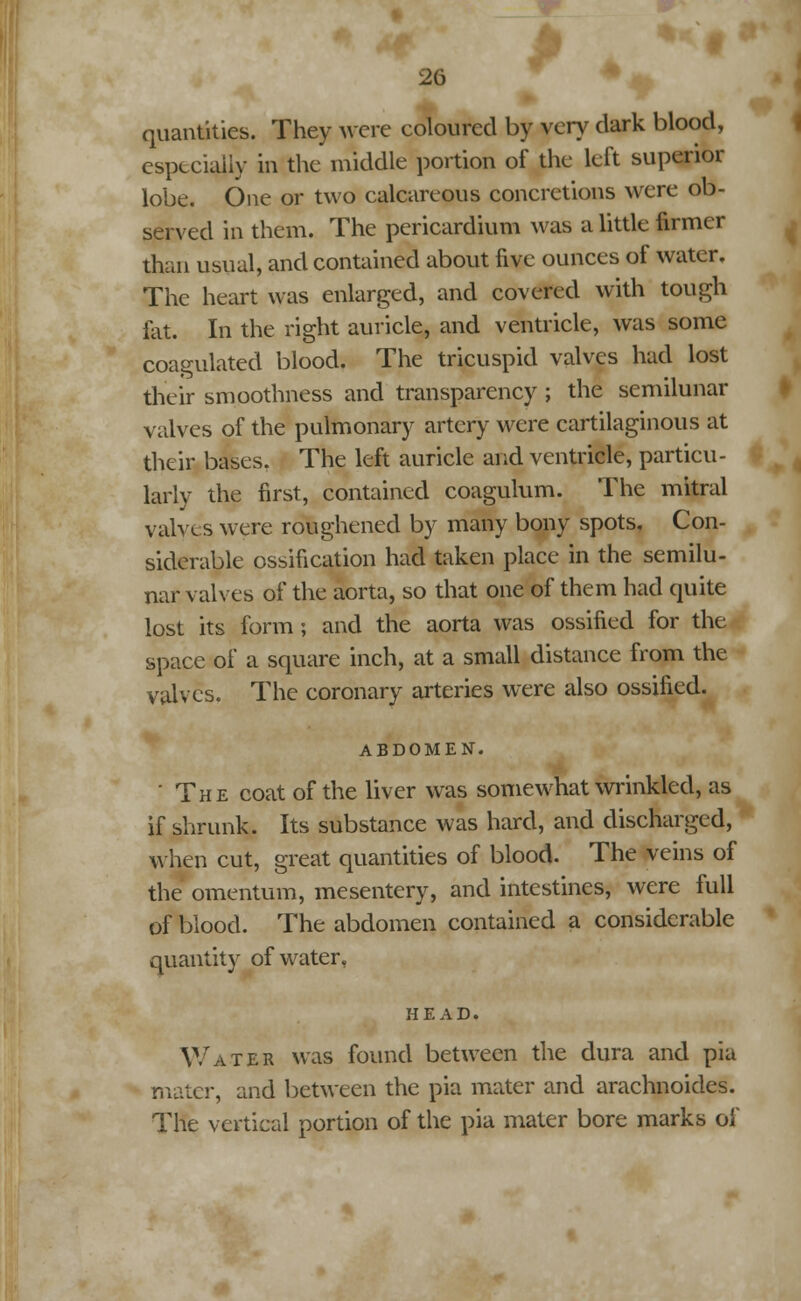 quantities. They were coloured by very dark blood, especially in the middle portion of the left superior lobe. One or two calcareous concretions were ob- served in them. The pericardium was a little firmer than usual, and contained about five ounces of water. The heart was enlarged, and covered with tough fat. In the right auricle, and ventricle, was some coagulated blood. The tricuspid valves had lost their smoothness and transparency ; the semilunar valves of the pulmonary artery were cartilaginous at their bases. The left auricle and ventricle, particu- larly the first, contained coagulum. The mitral valves were roughened by many bony spots, Con- siderable ossification had taken place in the semilu- nar valves of the aorta, so that one of them had quite lost its form; and the aorta was ossified for the space of a square inch, at a small distance from the valves. The coronary arteries were also ossified. ABDOMEN. The coat of the liver was somewhat wrinkled, as if shrunk. Its substance was hard, and discharged, when cut, great quantities of blood. The veins of the omentum, mesentery, and intestines, were full of blood. The abdomen contained a considerable quantity of water, HEAD. Water was found between the dura and pia mater, and between the pia mater and arachnoides. The vertical portion of the pia mater bore marks of