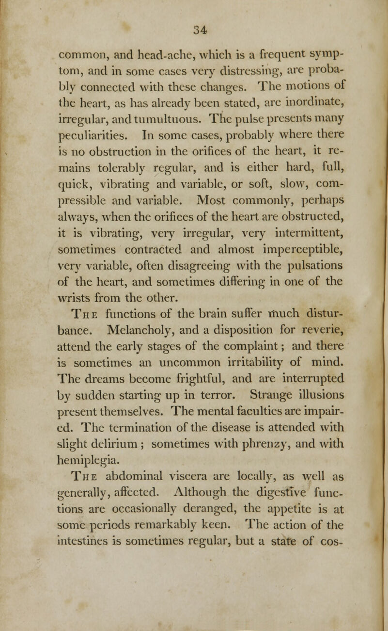 common, and head-ache, which is a frequent symp- tom, and in some cases very distressing, are proba- bly connected with these changes. The motions of the heart, as has already been stated, are inordinate, irregular, and tumultuous. The pulse presents many peculiarities. In some cases, probably where there is no obstruction in the orifices of the heart, it re- mains tolerably regular, and is either hard, full, quick, vibrating and variable, or soft, slow, com- pressible and variable. Most commonly, perhaps always, when the orifices of the heart are obstructed, it is vibrating, veiy irregular, very intermittent, sometimes contracted and almost imperceptible, very variable, often disagreeing with the pulsations of the heart, and sometimes differing in one of the wrists from the other. The functions of the brain suffer much distur- bance. Melancholy, and a disposition for reverie, attend the early stages of the complaint; and there is sometimes an uncommon irritability of mind. The dreams become frightful, and are interrupted by sudden starting up in terror. Strange illusions present themselves. The mental faculties are impair- ed. The termination of the disease is attended with slight delirium ; sometimes with phrenzy, and with hemiplegia. The abdominal viscera are locally, as well as generally, affected. Although the digestive func- tions are occasionally deranged, the appetite is at some periods remarkably keen. The action of the intestines is sometimes regular, but a state of cos-
