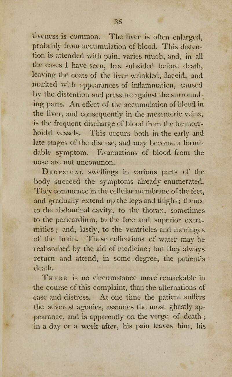 tiveness is common. The liver is often enlarged, probably from accumulation of blood. This disten- tion is attended with pain, varies much, and, in all the cases I have seen, has subsided before death, leaving the coats of the liver wrinkled, flaccid, and marked with appearances of inflammation, caused by the distention and pressure against the surround- ing parts. An effect of the accumulation of blood in the liver, and consequently in the mesenteric veins, is the frequent discharge of blood from the hemorr- hoidal vessels. This occurs both in the early and late stages of the disease, and may become a formi- dable symptom. Evacuations of blood from the nose are not uncommon. Dropsical swellings in various parts of the body succeed the symptoms already enumerated. They commence in the cellular membrane of the feet, and gradually extend up the legs and thighs; thence to the abdominal cavity, to the thorax, sometimes to the pericardium, to the face and superior extre- mities ; and, lastly, to the ventricles and meninges of the brain. These collections of water may be reabsorbed by the aid of medicine; but they always return and attend, in some degree, the patient's death. There is no circumstance more remarkable in the course of this complaint, than the alternations of ease and distress. At one time the patient suffers the severest agonies, assumes the most ghastly ap- pearance, and is apparently on the verge of death ; in a day or a week after, his pain leaves him, his